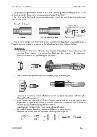 Cours Processus de production                                                   Abdallah NASRI


   La lecture des déplacements en mm et en ½ mm effectués par la douille cylindrique se fait
en lisant le numéro de divisions laissées découvertes par le tambour.
   La valeur de la fraction de mesure est déterminée à partir du trait du tambour coïncidant
avec la ligne de foi.

   Exemples de lecture :




        21,26 mm                     22,5+0,06=22,56 mm

   Pour mesurer une pièce, il faut l’insérer dans les mâchoires du palmer. L’approche se fait à
l’aide du tambour gradué et le serrage se fait à l’aide de la molette limiteur d’effort.

   - Remarques :
   - Le micromètre d'intérieur est utilisé pour mesurer le diamètre de trous cylindriques. Il
       en existe deux versions : - le micromètre d'intérieur deux touches; - le micromètre
       d'intérieur trois touches (parfois appelé alésomètre).




   -   Pour la mesure des profondeurs, on utilise une jauge micrométrique.




   -   l’étendue de mesure du palmer est choisie suivant la pièce à mesurer (0 à 25 mm ; 25 à
       50 mm, 50 à 75 mm ; etc.)
   -   avant l’emploi du micromètre, il faut s’assurer que le trait du zéro du tambour est
       aligné avec la ligne de foi et que le zéro de cette ligne correspond avec le bord du
       tambour en question lorsque le palmer est fermé.
   -   Le palmer doit être étalonné à l’aide d’une cale de référence.
   -   Suivant l’utilisation du palmer, on trouve différents types de touches :
       touches fixes effilées, touches à plateau, touches pour filetage, etc.




1CEM-ESPRIT                                                                             Page 18
 