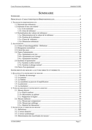 Cours Processus de production                                                                                        Abdallah NASRI



                                                      SOMMAIRE
SOMMAIRE…………………………………………………………….………………..1
PRINCIPALES CARACTERISTIQUES DIMENSIONNELLES………………………………...6
1. TOLERANCES DIMENSIONNELLES ............................................................................................. 6
     1.1. Nécessité des tolérances : ............................................................................................. 6
     1.2. Eléments d’une cote tolérée : ....................................................................................... 6
          1.2.a- Cote nominale : .................................................................................................. 6
          1.2.b- Zone de tolérance :............................................................................................. 6
     1.3. Normalisation des valeurs de tolérances : .................................................................... 7
          1.3.a- Détermination de la valeur de la tolérance : ...................................................... 7
          1.3.b- Position de la tolérance : .................................................................................... 8
          1.3.c- Classe de tolérance : .......................................................................................... 9
          1.3.d- Dimension tolérancée : ...................................................................................... 9
2. AJUSTEMENTS ......................................................................................................................... 9
     2.1. Critère d’interchangeabilité - Définition : .................................................................... 9
     2.2. Désignation normalisée : ............................................................................................. 9
     2.3. Calcul des jeux: ............................................................................................................ 9
     2.4. Types d’ajustements: .................................................................................................. 10
          2.4.a- Ajustement avec jeu : ....................................................................................... 10
          2.4.b- Ajustement avec serrage : ................................................................................ 10
          2.4.c- Ajustement incertain : ...................................................................................... 10
     2.5. Systèmes d’ajustements: ............................................................................................ 11
          2.5.a- Système à arbre normal : .................................................................................. 11
          2.5.b- Système à alésage normal : .............................................................................. 11
     2.6. Choix d’un ajustement: .............................................................................................. 11
INSTRUMENTS DE MESURE A LECTURE DIRECTE ET INDIRECTE….…………………….13
1. QUALITES D’UN INSTRUMENT DE MESURE ............................................................................. 13
     1.1. L’étendue de mesurage : ........................................................................................... 13
     1.2. La justesse : ............................................................................................................... 13
     1.3. La fidélité : ................................................................................................................ 13
     1.4. La sensibilité ou pouvoir d’amplification: ................................................................ 14
     1.5. La précision : ............................................................................................................. 14
     1.6. La résolution :............................................................................................................ 14
2. TYPES DE MESURES ET INSTRUMENTS ASSOCIES: ................................................................... 14
     2.1. Mesure directe : ......................................................................................................... 14
         2.1.a- Pied à coulisse: ................................................................................................. 14
         2.1.b- Micromètre ou palmer: .................................................................................... 17
         2.1.c- Rapporteur d’angles: ........................................................................................ 19
     2.2. Mesure indirecte : ...................................................................................................... 19
         2.2.a- Mesure par comparaison : ................................................................................ 19
         2.2.b- Mesure par calibrage :...................................................................................... 21
         2.2.c- Matériel de laboratoire : ................................................................................... 22
3. INCERTITUDE ET ERREURS DE MESURE : ................................................................................ 22
     3.1. Définitions : ............................................................................................................... 22
     3.2. L’erreur aléatoire : ..................................................................................................... 23
     3.3. L’erreur systématique :.............................................................................................. 23
     3.4. Détermination des incertitudes de mesure : .............................................................. 24

1CEM-ESPRIT                                                                                                                      Page 2
 