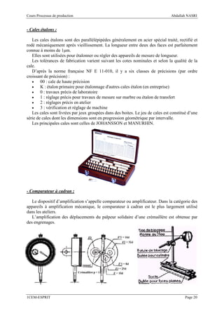 Cours Processus de production                                                    Abdallah NASRI


- Cales étalons :

   Les cales étalons sont des parallélépipèdes généralement en acier spécial traité, rectifié et
rodé mécaniquement après vieillissement. La longueur entre deux des faces est parfaitement
connue à moins de 1µm.
   Elles sont utilisées pour étalonner ou régler des appareils de mesure de longueur.
   Les tolérances de fabrication varient suivant les cotes nominales et selon la qualité de la
cale.
   D’après la norme française NF E 11-010, il y a six classes de précisions (par ordre
croissant de précision) :
   •    00 : cale de haute précision
   •    K : étalon primaire pour étalonnage d'autres cales étalon (en entreprise)
   •    0 : travaux précis de laboratoire
   •    1 : réglage précis pour travaux de mesure sur marbre ou étalon de transfert
   •    2 : réglages précis en atelier
   •    3 : vérification et réglage de machine
   Les cales sont livrées par jeux groupées dans des boites. Le jeu de cales est constitué d’une
série de cales dont les dimensions sont en progression géométrique par intervalle.
   Les principales cales sont celles de JOHANSSON et MANURHIN.




- Comparateur à cadran :

   Le dispositif d’amplification s’appelle comparateur ou amplificateur. Dans la catégorie des
appareils à amplification mécanique, le comparateur à cadran est le plus largement utilisé
dans les ateliers.
   L’amplification des déplacements du palpeur solidaire d’une crémaillère est obtenue par
des engrenages.




1CEM-ESPRIT                                                                              Page 20
 