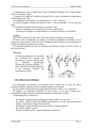 Cours Processus de production                                                     Abdallah NASRI


   Le déplacement axial du palpeur fait tourner l’indicateur principal sur le cadran gradué,
divisé en 100 parties égales.
   A chaque tour complet de l’indicateur principal sur le cadran, correspond un déplacement
axial du palpeur de 1 mm.
   Par conséquent, la sensibilité s de l’instrument est s=1/100 = 0,01 mm.
   La course du palpeur (étendue de mesure) est de 0 –3 mm ou bien de 0 –10 mm selon les
types.
   Pour effectuer n’importe quel mesurage ou contrôle, il faut :
   - placer le comparateur sur le support posé sur une surface plane ;
   - s’assurer que le palpeur est perpendiculaire à la surface à mesurer ou à contrôler ;

   Exemple :
   Soit la cote à contrôler de 100 ±0,05. On prend un étalon de même cote nominale.
   On met à zéro le comparateur sur étalon et on règle les indicateurs de tolérance sur les
valeurs des écarts de part et d’autre du zéro. On déplace ensuite la base avec le comparateur et
on passe à comparer sur la pièce en examen.
   Si l’indicateur principal est entre les indicateurs de tolérance, la pièce est bonne. Sinon, la
pièce est mauvaise.

     Remarque :
 -        A l’aide du comparateur, on ne relève
          pas seulement les mesures par
          comparaison, mais on contrôle aussi
          les      tolérances         géométriques
          (cylindricité, coaxialité, planéité, ..).
 -        Pour contrôler des formes intérieures,
          il est commode d’utiliser des
          comparateurs à levier



         2.2.b- Mesure par calibrage :

   Les vérificateurs de tolérances sont employés pour s’assurer que les cotes des pièces
exécutées sont bien comprises entre les tolérances prévues sur le dessin.
   Ils sont utilisés en fin de production pour classer les pièces « bonne » ou « mauvaise ».
   En général, un vérificateur comprend un coté « entre » et un coté « n’entre pas »
correspondant respectivement à la dimension minimale et maximale à vérifier.
   On distingue pour la vérification :

     -    des alésages : tampon double, jauge plate (double, double à un seul coté)
     -    des arbres : calibre à mâchoires (double dissymétrique, à un seul coté, dissymétrique
          rigide, en deux pièces), bague lisse ou lunette,
     -    des filetages : peigne de filetage extérieur, calibres à filetage intérieur,
     -    des rayons : jauges à rayons,
     -    des jeux entre deux pièces : jauges d’épaisseur de précision,




1CEM-ESPRIT                                                                               Page 21
 