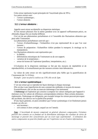 Cours Processus de production                                                   Abdallah NASRI


   Cette erreur représente la part principale de l’incertitude (plus de 50%).
   Les autres erreurs sont :
   - l’erreur systématique ;
   - l’erreur aléatoire.

    3.2. L’erreur aléatoire :

   Appelée aussi erreur accidentelle ou dispersion statistique.
   Si l'on mesure plusieurs fois la même grandeur avec un appareil suffisamment précis, on
obtiendra chaque fois un résultat différent.
   Ceci est du aux phénomènes perturbateurs et à l’ensemble des fluctuations aléatoires que
peut subir l’instrument.
   Les phénomènes perturbateurs sont tels que :
   - l’erreur d’échantillonnage : l’échantillon n’est pas représentatif de ce que l’on veut
       mesurer ;
   - l’erreur de préparation : l'échantillon s'altère pendant le transport, le stockage ou la
       manipulation.
   Les fluctuations aléatoires sont représentées par :
   - la fidélité ;
   - déformations mécaniques de l’instrument ou de son support;
   - variation de la température ;
   - erreur de lecture de l’opérateur (parallaxe, interprétation, etc.).

   L'évaluation de la dispersion statistique se fait par des mesures de répétabilité et de
reproductibilité, et éventuellement par des mesures croisées inter-laboratoires.

    La valeur de cette erreur est très significativement plus faible que la quantification de
l’instrument (de 3 à 10 fois).
    Exemple : pour un pied à coulisse au 1/50, elle est de 3µm.

    3.3. L’erreur systématique :
   C’est une erreur qui se reproduit de façon identique à chaque mesurage.
   Elle est due à une imperfection de sens constant des méthodes et moyens de mesure.
   Essentiellement, elle est due au mauvais étalonnage d’un instrument.
   L'étalonnage est l'opération qui consiste à comparer les valeurs indiquées par l'appareil à
étalonner avec les valeurs de références correspondantes (étalons). Dans certains domaines
réglementés, l'étalonnage est obligatoire, par exemple lorsque les erreurs peuvent provoquer
des accidents, des dérives sur la qualité d'un produit
   D’une façon générale, on peut considérer que l’erreur systématique n’est finalement jamais
évaluée car elle est :
   - soit inconnue ;
   - soit connue et alors corrigée, auquel cas on l’annule.

   Note : L’incertitude de mesure comprend, en général, plusieurs composantes. Certaines
peuvent être estimées en se fondant sur la distribution statistique des résultats de séries de
mesurage et peuvent être caractérisées par un écart type expérimental . L’estimation des
autres composantes ne peut être fondée que sur l’expérience ou sur d’autres informations.




1CEM-ESPRIT                                                                            Page 23
 