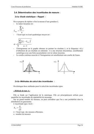 Cours Processus de production                                                   Abdallah NASRI


    3.4. Détermination des incertitudes de mesure :

       3.4.a- Etude statistique – Rappel :

   On se propose de répéter n fois la mesure d’une grandeur L.
   - la valeur moyenne est :
                n

            ∑L          i
   Lmoy =    i =1

                    n
   -     l’écart type ou écart quadratique moyen est :

             n

            ∑(L − L )
                                     2
                        i      moy
   σ=       i =1

                        n −1
   -    l’histogramme est le graphe obtenue en portant les résultats Li et la fréquence ν(Li)
        d’obtention de ces résultats en ordonnée : il a une structure discontinue, sensiblement
        symétrique avec une forte accumulation vers la valeur moyenne.
   -    La courbe continue associée à l’histogramme est sensiblement une courbe de Gauss.




       3.4.b- Méthodes de calcul des incertitudes :

   On distingue deux méthodes pour le calcul des incertitudes types.

   - Méthode de type A :

   Elle se fonde sur l’application de la statistique. Elle est principalement utilisée pour
quantifier les incertitudes de répétabilité de mesurage.
   Sur un grand nombre de mesures, on peut considérer que l'on a une probabilité dont la
distribution est gaussienne.
   L’incertitude type s’écrit :
            σ
   ∆A =
             n
   σ : l’écart type des mesures effectuées.
   n : nombre de mesures




1CEM-ESPRIT                                                                             Page 24
 