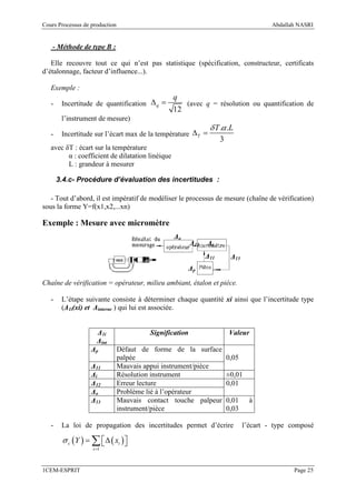 Cours Processus de production                                                            Abdallah NASRI


    - Méthode de type B :

   Elle recouvre tout ce qui n’est pas statistique (spécification, constructeur, certificats
d’étalonnage, facteur d’influence...).

   Exemple :
                                                  q
   -    Incertitude de quantification ∆ q =          (avec q = résolution ou quantification de
                                                  12
        l’instrument de mesure)
                                                                δ T .α .L
   -    Incertitude sur l’écart max de la température ∆T =
                                                                     3
   avec δT : écart sur la température
         α : coefficient de dilatation linéique
         L : grandeur à mesurer

       3.4.c- Procédure d’évaluation des incertitudes :

   - Tout d’abord, il est impératif de modéliser le processus de mesure (chaîne de vérification)
sous la forme Y=f(x1,x2,...xn)

Exemple : Mesure avec micromètre
                                                  ∆o
                                                         ∆12   ∆i
                                                               ∆11        ∆13
                                                       ∆p

Chaîne de vérification = opérateur, milieu ambiant, étalon et pièce.

   -    L’étape suivante consiste à déterminer chaque quantité xi ainsi que l’incertitude type
        (∆1i(xi) et ∆interne ) qui lui est associée.


                     ∆1i                 Signification                   Valeur
                     ∆int
                   ∆p           Défaut de forme de la surface
                                palpée                                   0,05
                   ∆11          Mauvais appui instrument/pièce
                   ∆i           Résolution instrument                    ±0,01
                   ∆12          Erreur lecture                           0,01
                   ∆o           Problème lié à l’opérateur
                   ∆13          Mauvais contact touche palpeur           0,01     à
                                instrument/pièce                         0,03

   -    La loi de propagation des incertitudes permet d’écrire                  l’écart - type composé

        σ c (Y ) = ∑  ∆ ( xi ) 
                               
                   i =1



1CEM-ESPRIT                                                                                     Page 25
 
