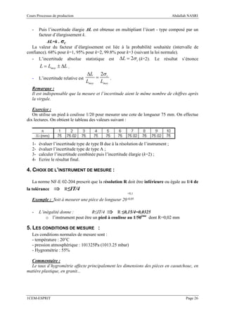 Cours Processus de production                                                        Abdallah NASRI


   -  Puis l’incertitude élargie ∆L est obtenue en multipliant l’écart - type composé par un
      facteur d’élargissement k.
           ∆L=k . σc
  La valeur du facteur d’élargissement est liée à la probabilité souhaitée (intervalle de
confiance). 68% pour k=1, 95% pour k=2, 99.8% pour k=3 (suivant la loi normale).
  - L’incertitude absolue statistique est ∆L = 2σ c (k=2). Le résultat s’énonce
        L = Lmoy ± ∆L .
                                     ∆L 2σ c
   -    L’incertitude relative est       =     .
                                     Lmoy Lmoy
   Remarque :
   Il est indispensable que la mesure et l’incertitude aient le même nombre de chiffres après
   la virgule.

   Exercice :
   On utilise un pied à coulisse 1/20 pour mesurer une cote de longueur 75 mm. On effectue
dix lectures. On obtient le tableau des valeurs suivant :




   1-   évaluer l’incertitude type de type B due à la résolution de l’instrument ;
   2-   évaluer l’incertitude type de type A ;
   3-   calculer l’incertitude combinée puis l’incertitude élargie (k=2) ;
   4-   Ecrire le résultat final.

4. CHOIX DE L’INSTRUMENT DE MESURE :

   La norme NF-E 02-204 prescrit que la résolution R doit être inférieure ou égale au 1/4 de
la tolérance    ⇒      R≤IT/4
                                                          +0,1

   Exemple : Soit à mesurer une pièce de longueur 20 -0,05

   -    L’inégalité donne :         R≤IT/4 ⇒ R ≤0,15/4=0,0325
            o l’instrument peut être un pied à coulisse au 1/50ème dont R=0,02 mm

5. LES CONDITIONS DE MESURE :
   Les conditions normales de mesure sont :
   - température : 20°C
   - pression atmosphérique : 101325Pa (1013.25 mbar)
   - Hygrométrie : 55%

  Commentaire :
  Le taux d’hygrométrie affecte principalement les dimensions des pièces en caoutchouc, en
matière plastique, en granit...




1CEM-ESPRIT                                                                                 Page 26
 