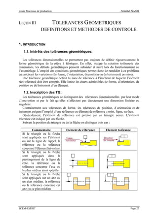 Cours Processus de production                                                    Abdallah NASRI



LEÇON III                       TOLERANCES GEOMETRIQUES
                   DEFINITIONS ET METHODES DE CONTROLE


1. INTRODUCTION
    1.1. Intérêts des tolérances géométriques:

   Les tolérances dimensionnelles ne permettent pas toujours de définir rigoureusement la
forme géométrique de la pièce à fabriquer. En effet, malgré la cotation tolérancée des
dimensions, les défauts géométriques peuvent subsister et nuire lors du fonctionnement ou
l’assemblage. L’emploi des conditions géométriques permet donc de remédier à ce problème
en précisant les variations (de forme, d’orientation, de position ou de battement) permises.
   Une tolérance géométrique définit la zone de tolérance à l’intérieur de laquelle l’élément
réel tolérancé doit être compris. Elle limite les écarts admissibles de forme, d’orientation, de
position ou de battement d’un élément.

    1.2. Inscription des TG:
   Les tolérances géométriques se distinguent des tolérances dimensionnelles par leur mode
d’inscription et par le fait qu’elles n’affectent pas directement une dimension linéaire ou
angulaire.
   Contrairement aux tolérances de forme, les tolérances de position, d’orientation et de
battement exigent l’emploi d’une référence ou élément de référence : point, ligne, surface.
   Généralement, l’élément de référence est précisé par un triangle noirci. L’élément
tolérancé est indiqué par une flèche.
   Suivant la position du triangle ou de la flèche on distingue trois cas :

           Commentaire               Elément de référence            Elément tolérancé
   Si le triangle ou la flèche
   sont appliqués sur l’élément
   ou sur la ligne de rappel, la
   référence ou la tolérance
   concerne l’élément lui-même
   Si le triangle ou la flèche
   sont appliqués dans le
   prolongement de la ligne de
   cote, la référence ou la
   tolérance concerne l’axe ou
   le plan médian ainsi spécifié
   Si le triangle ou la flèche
   sont appliqués sur un axe ou
   un plan médian, la référence
   ou la tolérance concerne cet
   axe ou ce plan médian




1CEM-ESPRIT                                                                              Page 27
 