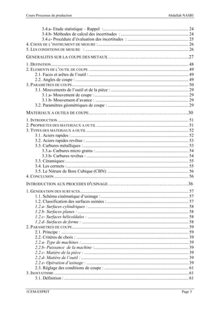 Cours Processus de production                                                                                          Abdallah NASRI


         3.4.a- Etude statistique – Rappel :............................................................................. 24
         3.4.b- Méthodes de calcul des incertitudes : ............................................................. 24
         3.4.c- Procédure d’évaluation des incertitudes : ....................................................... 25
4. CHOIX DE L’INSTRUMENT DE MESURE :.................................................................................. 26
5. LES CONDITIONS DE MESURE : ............................................................................................. 26
GENERALITES SUR LA COUPE DES METAUX ………………….….…………………….27
1. DEFINITION ............................................................................................................................ 48
2. ELEMENTS DE L’OUTIL DE COUPE .......................................................................................... 49
     2.1. Faces et arêtes de l’outil : .......................................................................................... 49
     2.2. Angles de coupe : ...................................................................................................... 49
3. PARAMETRES DE COUPE......................................................................................................... 50
     3.1. Mouvements de l’outil et de la pièce : ...................................................................... 29
         3.1.a- Mouvement de coupe : ..................................................................................... 29
         3.1.b- Mouvement d’avance : .................................................................................... 29
     3.2. Paramètres géométriques de coupe : ......................................................................... 29
MATERIAUX A OUTILS DE COUPE………... ………………….….…………………….30
1. INTRODUCTION ...................................................................................................................... 51
2. PROPRIETES DES MATERIAUX A OUTIL ................................................................................... 51
3. TYPES DES MATERIAUX A OUTIL ............................................................................................ 52
     3.1. Aciers rapides : .......................................................................................................... 52
     3.2. Aciers rapides revêtus : ............................................................................................. 53
     3.3. Carbures métalliques : ............................................................................................... 53
         3.3.a- Carbures micro grains : .................................................................................... 54
         3.3.b- Carbures revêtus : ............................................................................................ 54
     3.3. Céramiques: ............................................................................................................... 55
     3.4. Les cermets :.............................................................................................................. 55
     3.5. Le Nitrure de Bore Cubique (CBN): ......................................................................... 56
4. CONCLUSION ......................................................................................................................... 56
INTRODUCTION AUX PROCEDES D'USINAGE………………….….…………………….36
1. GENERATION DES SURFACES.................................................................................................. 57
      1.1. Schéma cinématique d’usinage : ............................................................................... 57
      1.2. Classification des surfaces usinées : .......................................................................... 57
      1.2.a- Surfaces cylindriques : ........................................................................................... 58
      1.2.b- Surfaces planes : .................................................................................................... 58
      1.2.c- Surfaces hélicoïdales : ........................................................................................... 58
      1.2.d- Surfaces de forme : ................................................................................................ 58
2. PARAMETRES DE COUPE......................................................................................................... 59
      2.1. Principe : ................................................................................................................... 59
      2.2. Critères de choix : ..................................................................................................... 39
      2.2.a- Type de machines :................................................................................................. 39
      2.2.b- Puissance de la machine :..................................................................................... 39
      2.2.c- Matière de la pièce : .............................................................................................. 39
      2.2.d- Matière de l’outil : ................................................................................................. 39
      2.2.e- Opération d’usinage : ............................................................................................ 39
      2.3. Réglage des conditions de coupe : ............................................................................ 61
3. ISOSTATISME ......................................................................................................................... 61
      3.1. Définition : ................................................................................................................ 61

1CEM-ESPRIT                                                                                                                       Page 3
 