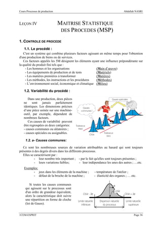 Cours Processus de production                                                   Abdallah NASRI



LEÇON IV                        MAITRISE STATISTIQUE
                                 DES PROCEDES (MSP)

1. CONTROLE DE PROCEDE
    1.1. Le procédé :
   C'est un système qui combine plusieurs facteurs agissant en même temps pour l'obtention
d'une production de biens ou de services.
   Ces facteurs appelés les 5M désignent les éléments ayant une influence prépondérante sur
la qualité du produit fini tels que :
     - Les hommes et les organisations                   (Main d’œuvre)
     - Les équipements de production et de tests         (Matériels)
     - Les matières premières à transformer              (Matières)
     - Les méthodes, les instructions et les procédures  (Méthodes)
     - L’environnement social, économique et climatique (Milieu)

    1.2. Variabilité du procédé :

      Dans une production, deux pièces
   ne sont       jamais     parfaitement
   identiques. Les dimensions précises
   d’une pièce usinée sur une machine-
   outil, par exemple, dépendent de
   nombreux facteurs.
      Ces causes de variabilité peuvent
   être regroupées en deux catégories:
   - causes communes ou aléatoires ;
   - causes spéciales ou assignables.

     1.2. a- Causes communes:

   Ce sont les nombreuses sources de variation attribuables au hasard qui sont toujours
présentes à des degrés divers dans les différents processus.
   Elles se caractérisent par :
            - leur nombre très important ; - par le fait qu'elles sont toujours présentes ;
            - leurs variations faibles;        - leur indépendance les unes des autres ; …etc.
    Exemples:
          - jeux dans les éléments de la machine ;       - température de l'atelier ;
          - défaut de la broche de la machine ;          - élasticité des organes ; … etc.

        Si toutes les causes communes
     qui agissent sur le processus sont
     d'un ordre de grandeur équivalent,
     alors la caractéristique doit suivre
     une répartition en forme de cloche
     (loi de Gauss).


1CEM-ESPRIT                                                                             Page 36
 