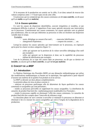 Cours Processus de production                                                    Abdallah NASRI


   Si la moyenne de la production est centrée sur la cible, il est donc naturel de trouver des
valeurs comprises entre ± 3 l’écart types (σ) de cette cible.
   Un processus qui ne comprend que des causes communes est dit sous contrôle, on dit aussi
qu'il est stable ou qu'il est maîtrisé.

     1.2. b- Causes spéciales:
   Ce sont les causes de dispersion identifiables, souvent irrégulières et instables, et par
conséquent difficiles à prévoir. L’apparition d’une cause spéciale nécessite une intervention
sur le processus. Contrairement aux causes communes, les causes spéciales sont en général
peu nombreuses, elles ne sont pas inhérentes au processus et elles en résultent une dispersion
variable dans le temps.
    Exemples:
           - usure, déréglage ou cassure d'un outil ;    - mauvaise lubrification ;
           - changement d'opérateur ;                    - coupure du courant ; … etc.
   Lorsqu’on analyse les causes spéciales qui interviennent sur le processus, on s'aperçoit
qu'on peut les classer en deux catégories (figure 1) :
            -  celles qui agissent sur la position de la valeur surveillée (déréglage d'un outil
               par exemple) ;
           - celles qui agissent sur la dispersion et donc sur la capabilité du processus
               (défaut de lubrification par exemple).
   Lors de la présence de ce type des causes dans un processus, on dit que ce dernier est
instable, ou encore qu'il est hors contrôle, ou qu'il n’est pas maîtrisé.

2. CONCEPT DE LA MSP
    2.1. Introduction :
   La Maîtrise Statistique des Procédés (MSP) est une démarche méthodologique qui utilise
des modélisations mathématiques se basant sur la statistique. Son application a pour objectif
d’assurer une maîtrise de la qualité d’un produit ou d’un service.
   La MSP se déroule sur deux phases complémentaires.
   La première phase de mise en place consiste à :
   - analyser un processus quelconque afin de déterminer de façon qualitative les causes
communes et assignables qui sont présentent ;
   - rendre ce processus prévisible en supprimant les causes assignables. La distribution du
caractère du produit final doit être mathématiquement modélisable (Loi Normale) ;
   - rendre le processus capable en diminuant l’effet des causes communes. Le caractère du
produit final doit être compris dans l’intervalle de tolérance exigé.
   La deuxième phase de suivi consiste à surveiller et maintenir le processus en détectant et
éliminant à fur et à mesure les causes assignables qui sont à l’origine de la dégradation de la
production.




1CEM-ESPRIT                                                                              Page 37
 