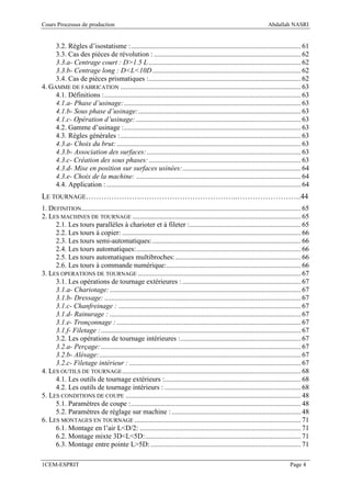 Cours Processus de production                                                                                          Abdallah NASRI


     3.2. Règles d’isostatisme : ................................................................................................ 61
     3.3. Cas des pièces de révolution : ................................................................................... 62
     3.3.a- Centrage court : D>1.5 L ...................................................................................... 62
     3.3.b- Centrage long : D<L<10D .................................................................................... 62
     3.4. Cas de pièces prismatiques :...................................................................................... 62
4. GAMME DE FABRICATION ...................................................................................................... 63
     4.1. Définitions : ............................................................................................................... 63
     4.1.a- Phase d’usinage: .................................................................................................... 63
     4.1.b- Sous phase d’usinage:............................................................................................ 63
     4.1.c- Opération d’usinage: ............................................................................................. 63
     4.2. Gamme d’usinage : .................................................................................................... 63
     4.3. Règles générales : ...................................................................................................... 63
     4.3.a- Choix du brut: ........................................................................................................ 63
     4.3.b- Association des surfaces: ....................................................................................... 63
     4.3.c- Création des sous phases: ...................................................................................... 63
     4.3.d- Mise en position sur surfaces usinées:................................................................... 64
     4.3.e- Choix de la machine: ............................................................................................. 64
     4.4. Application : .............................................................................................................. 64
LE TOURNAGE………………….………………………………..…………………….44
1. DEFINITION ............................................................................................................................ 65
2. LES MACHINES DE TOURNAGE ............................................................................................... 65
     2.1. Les tours parallèles à charioter et à fileter :............................................................... 65
     2.2. Les tours à copier: ..................................................................................................... 66
     2.3. Les tours semi-automatiques: .................................................................................... 66
     2.4. Les tours automatiques: ............................................................................................. 66
     2.5. Les tours automatiques multibroches: ....................................................................... 66
     2.6. Les tours à commande numérique: ............................................................................ 66
3. LES OPERATIONS DE TOURNAGE ............................................................................................ 67
     3.1. Les opérations de tournage extérieures : ................................................................... 67
     3.1.a- Chariotage: ............................................................................................................ 67
     3.1.b- Dressage: ............................................................................................................... 67
     3.1.c- Chanfreinage : ....................................................................................................... 67
     3.1.d- Rainurage : ............................................................................................................ 67
     3.1.e- Tronçonnage : ........................................................................................................ 67
     3.1.f- Filetage : ................................................................................................................. 67
     3.2. Les opérations de tournage intérieures : .................................................................... 67
     3.2.a- Perçage: ................................................................................................................. 67
     3.2.b- Alésage:.................................................................................................................. 67
     3.2.c- Filetage intérieur : ................................................................................................. 67
4. LES OUTILS DE TOURNAGE ..................................................................................................... 68
     4.1. Les outils de tournage extérieurs :............................................................................. 68
     4.2. Les outils de tournage intérieurs : ............................................................................. 68
5. LES CONDITIONS DE COUPE ................................................................................................... 48
     5.1. Paramètres de coupe : ................................................................................................ 48
     5.2. Paramètres de réglage sur machine : ......................................................................... 48
6. LES MONTAGES EN TOURNAGE .............................................................................................. 71
     6.1. Montage en l’air L<D/2: ........................................................................................... 71
     6.2. Montage mixte 3D<L<5D: ........................................................................................ 71
     6.3. Montage entre pointe L>5D: ..................................................................................... 71

1CEM-ESPRIT                                                                                                                       Page 4
 