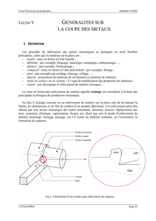 Cours Processus de production                                                       Abdallah NASRI



LEÇON V                              GENERALITES SUR
                                  LA COUPE DES METAUX


    1. DEFINITION

   Les procédés de fabrication des pièces mécaniques se partagent en neuf familles
principales, selon que le matériau de la pièce est :
   - moulé : mise en forme à l’état liquide ;
   - déformé : par exemple, forgeage, matriçage, estampage, emboutissage… ;
   - déplacé : par exemple, fluotournage ;
   - compacté : mise en forme à l’état pulvérulent ; par exemple, frittage ;
   - joint : par exemple par soudage, brasage, collage… ;
   - déposé : association de matériau de revêtement et matériau de substrat ;
   - traité en surface ou en volume : il s’agit de modification des propriétés du matériau ;
   - séparé : par découpage et enlèvement de matière (usinage)...

   La mise en forme par enlèvement de matière appelée usinage est considérée à la base des
principales techniques de production mécanique.

   En fait, L’usinage consiste en un enlèvement de matière sur la pièce afin de lui donner la
forme, les dimensions et un fini de surface d’un produit déterminé. Cet enlèvement peut être
obtenu par une action mécanique des outils tranchants, abrasion, érosion, déplacement des
ions, corrosion chimique, vaporisation, fusion, etc. Quel que soit le mode d’enlèvement de
matière (tournage, fraisage, perçage, etc.) il existe un élément commun, en l’occurrence la
formation de copeaux.




                        Fig.1- Génération d’une surface par enlèvement de copeaux


1CEM-ESPRIT                                                                                Page 48
 