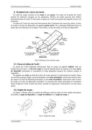 Cours Processus de production                                                       Abdallah NASRI


    2. ELEMENTS DE L’OUTIL DE COUPE
   Un outil de coupe consiste en un corps et une queue. Un corps est la partie de l’outil
portant les éléments coupants ou les plaquettes. Parfois, les arêtes peuvent être taillées
directement dans le corps. D’autre part, la queue de l’outil est la partie par laquelle celui-ci est
maintenu.
   La partie de l’outil qui intervient directement dans l’opération de coupe (les arêtes, la face
de coupe et la face de dépouille) est appelée partie active. On y distingue différentes faces et
arêtes qui sont illustrées sur la figure 2 (les arêtes, la face de coupe et la face de dépouille).




                                  Fig.2- Eléments d’un outil de coupe

    2.1. Faces et arêtes de l’outil :
   La partie de l’outil impliquée directement dans la coupe est appelée taillant. Elle est
limitée par trois faces : la face de coupe le long de laquelle glisse le copeau et les deux faces
de dépouille (principale et secondaire) le long desquelles passent les surfaces coupée et
engendrée.
   On appelle une arête un bord de la face de coupe destiné à l’enlèvement de matière. Dans
un outil de tournage simple, on peut distinguer une arête principale, intersection entre la face
de coupe et la face de dépouille principale, et une arête secondaire, intersection entre la face
de coupe et la face de dépouille secondaire. La jonction des arêtes principale et secondaire
forme le bec de l’outil. Il peut être droit, arrondi ou représenter l’intersection vive des deux
arêtes.

    2.2. Angles de coupe :
   La figure 3 illustre, dans le système de référence outil en main, les trois angles principaux
du taillant, l’angle de dépouille α, l’angle de taillant β et l’angle de coupe γ.




                                        Fig.3- Angles de coupe


1CEM-ESPRIT                                                                                 Page 49
 
