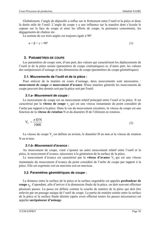Cours Processus de production                                                     Abdallah NASRI


   Globalement, l’angle de dépouille α influe sur le frottement entre l’outil et la pièce et donc
la durée utile de l’outil. L’angle de coupe γ a une influence sur la manière dont s’écoule le
copeau sur la face de coupe et ainsi les efforts de coupe, la puissance consommée, les
dégagements de chaleur etc.
   La somme de ces trois angles est toujours égale à 90º.

        α + β + γ = 90º                                                                (1)



    3. PARAMETRES DE COUPE
   Les paramètres de coupe sont, d’une part, des valeurs qui caractérisent les déplacements de
l’outil et de la pièce usinée (paramètres de coupe cinématiques) et, d’autre part, les valeurs
des surépaisseurs d’usinage et des dimensions de coupe (paramètres de coupe géométriques)

   3.1. Mouvements de l’outil et de la pièce :
  Pour enlever de la matière en cours d’usinage, deux mouvements sont nécessaires :
mouvement de coupe et mouvement d’avance. D'une manière générale les mouvements de
coupe peuvent être donnés soit par la pièce soit par l'outil.

     3.1.a- Mouvement de coupe :
   Le mouvement de coupe est un mouvement relatif principal entre l’outil et la pièce. Il est
caractérisé par la vitesse de coupe vc qui est une vitesse instantanée du point considéré de
l’arête par rapport à la pièce. Dans le cas du mouvement circulaire, la vitesse de coupe est une
fonction de la vitesse de rotation N et du diamètre D de l’élément en rotation.

            π DN
     VC =                                                                              (2)
            1000

  La vitesse de coupe Vc est définie en m/min, le diamètre D en mm et la vitesse de rotation
N en tr/min.

     3.1.b- Mouvement d’avance :
   Au mouvement de coupe, vient s’ajouter un autre mouvement relatif entre l’outil et la
pièce, le mouvement d’avance, nécessaire à la génération de la surface de la pièce.
   Le mouvement d’avance est caractérisé par la vitesse d’avance Vf qui est une vitesse
instantanée du mouvement d’avance du point considéré de l’arête de coupe par rapport à la
pièce. Elle est exprimée soit en mm/min soit en mm/tour.

    3.2. Paramètres géométriques de coupe :

   La distance entre la surface de la pièce et la surface engendrée est appelée profondeur de
coupe ap. Cependant, afin d’arriver à la dimension finale de la pièce, on doit souvent effectuer
plusieurs passes. La passe est définie comme la couche de matière de la pièce qui doit être
enlevée par un passage unique de l’outil de coupe. La partie de matière usinée entre la surface
de la pièce et la surface finale désirée (après avoir effectué toutes les passes nécessaires) est
appelée surépaisseur d’usinage.


1CEM-ESPRIT                                                                               Page 50
 