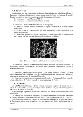 Cours Processus de production                                                             Abdallah NASRI


    3.3. Céramiques:
   La céramique est une combinaison d’éléments inorganiques non métalliques (fibres) et
d’éléments métalliques. Ces éléments ont des températures de fusion très hautes et de grandes
duretés. Les outils de coupe en céramiques sont divisés en deux catégories :
   - les céramiques à base d’alumine (Al2O3);
   - les céramiques à base de nitrure de silicium (Si3N4).

   Les céramiques à base d’alumine se divisent en trois groupes :
   - A1 pures de couleur blanche composées d’oxyde d’aluminium et d’autres oxydes
      métalliques ;
   - A2 mixtes (Al2O3 et TiC) de couleur gris noir, composées d’oxyde d’aluminium et de
      carbures métalliques ;
   - A3 renforcées, composées d’oxyde d’aluminium et renforcées de fibres d’un diamètre
      de 1 micron et d’une longueur d’environ de 20 microns (whishers).




                 Fig.6- Fibres de « whiskers » en SiC utilisés pour renforcer l’alumine

   Les céramiques à base de nitrure de silicium sont des matériaux totalement différents. Les
plus connus sont les sialons (Si3N4) de couleur noire composées de nitrure de silicium et
d’oxydes métalliques.

    Les céramiques présentent une grande dureté et une grande résistance à l’usure. En contre
partie, elles sont d’une fragilité qui exige des machines très stables. Il est normal d’utiliser ces
matériaux avec des vitesses de coupe de 900 m/min.
    Les plaquettes en céramique sont principalement destinées à l’usinage de la fonte grise, des
alliages réfractaires, de l’acier trempé, de la fonte nodulaire et de l’acier.

    3.4. Les cermets :
   Les CERMETS (CERamique METal) sont des matériaux composés de céramique et de
métal. Ils sont constitués principalement de carbure de titane TiC, de carbonitrure de titane
TiCN et/ou de nitrure de titane TiN.
   Ils possèdent par rapport aux matériaux à outil durs une dureté et une résistance à l’usure
plus élevées.
   Les cermets sont utilisés pour les travaux de finition et l’usinage de précision demandant
de grandes vitesses de coupe (100-200 m/min) et des avances très faibles (0.02-0.15 mm/tr).
   L’application en usinage des cermets est prépondérante au Japon où on passe aux travaux
de finition directe à partir de pièces brutes très proches des cotes finales (technologie near net
shape).


1CEM-ESPRIT                                                                                      Page 55
 