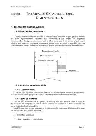 Cours Processus de production                                                   Abdallah NASRI



LEÇON I              PRINCIPALES CARACTERISTIQUES
                           DIMENSIONNELLES

1. TOLERANCES DIMENSIONNELLES
    1.1. Nécessité des tolérances :

   L’imprécision inévitable des procédés d’usinage fait qu’une pièce ne peut pas être réalisée
de façon rigoureusement conforme aux dimensions fixées d’après les exigences
fonctionnelles. C’est pour cette raison qu’il a fallut tolérer que la dimension effectivement
réalisée soit comprise entre deux dimensions limites (maxi et mini), compatibles avec un
fonctionnement correct de la pièce et dont la différence constitue la tolérance dimensionnelle.

                                       Dimension maximale

                                     Dimension réalisée

                                  Dimension minimale




                                                                          Tolérance




    1.2. Eléments d’une cote tolérée :

     1.2.a- Cote nominale :
   C’est une cote théorique caractérisant la ligne de référence pour les écarts de tolérances.
Elle est choisie autant que possible dans la série des dimensions linéaires nominales.

     1.2.b- Zone de tolérance :
   Pour qu’une dimension soit acceptable, il suffit qu’elle soit comprise dans la zone de
tolérance déterminée par deux valeurs limites obtenues en retranchant la dimension nominale
de la dimension limite considérée.
   La différence entre la cote maximale et la cote minimale, correspond à la valeur de la zone
de tolérance ou intervalle de tolérance IT.

   IT= Cote Maxi-Cote mini

   IT = Ecart Supérieur - Ecart inférieur


1CEM-ESPRIT                                                                             Page 6
 