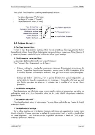 Cours Processus de production                                                        Abdallah NASRI


   Pour cela il faut déterminer certains paramètres spécifiques :

   -      la vitesse de coupe : Vc [m/min];
   -      la vitesse d’avance : F [mm/tr];
   -      la profondeur de passe : a [mm].




    2.2. Critères de choix :

    2.2.a- Type de machines :
   Suivant le type d’opération à réaliser, il faut choisir la méthode d’usinage, et donc choisir
la machine à utiliser. Donc il faut choisir entre tournage, fraisage ou perçage. Naturellement il
y a souvent plusieurs possibilités pour réaliser un même type d’usinage.

    2.2.b- Puissance de la machine :
   La puissance de la machine influe sur les performances.
   Pour l’usinage, il y a deux grands cas de figure :

    -   Usinage en ébauche : on cherche à enlever un maximum de matière en un minimum de
        temps, l’objectif est dans ce cas d’augmenter au maximum le débit de copeaux. Mais
        la machine doit être suffisamment puissante, ainsi que l’attachement pièce/porte-pièce.

    -   Usinage en finition : cette fois, c’est la qualité de réalisation qui est importante. La
        surface doit être lisse, les cotes doivent être correctes … Comme les efforts en jeu sont
        plus faibles que pour une ébauche, la puissance de la machine n’est pas un critère
        primordial.

    2.2.c- Matière de la pièce :
   Il est évident que les efforts de coupe ne sont pas les mêmes si vous usinez une pièce en
polystyrène ou en acier. Donc la matière influe sur des choix relatifs à la puissance machine
(entre autre).

    2.2.d- Matière de l’outil :
    C’est l’outil qui doit usiner la pièce et non l’inverse. Donc, cela influe sur l’usure de l’outil
et sa durée de vie.

    2.2.e- Opération d’usinage :
    Sur la même machine, on peut réaliser plusieurs opérations qui nécessitent un contact entre
l’outil et la pièce. Plus on augmente la surface de contact entre l’outil et la pièce, plus l’effort
de coupe augmente. Donc il est nécessaire de prendre en compte la forme de l’outil et par
ailleurs l’opération à effectuer.



1CEM-ESPRIT                                                                                  Page 60
 