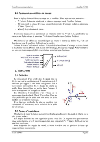 Cours Processus de production                                                     Abdallah NASRI


    2.3. Réglage des conditions de coupe :

   Pour le réglage des conditions de coupe sur la machine, il faut agir sur trois paramètres :
    - N [tr/min]: le taux de rotation de la pièce en tournage, ou de l’outil en fraisage ;
    - Vf [mm/min]: la vitesse d’avance suivant la trajectoire d’usinage, en fait on détermine
       d’abord F [mm/tr] ;
    - a [mm]: la profondeur de passe.

   Il est donc nécessaire de déterminer les relations entre Vc, Vf et N. La profondeur de
passe, a, est fixée suivant la nature de l’opération (ébauche, semi-finition, finition).

   On dispose d’un tableau de caractéristiques de coupe. Il permet de définir Vc, F et a en
fonction du type de machine, de l’outil, de la matière.
   Suivant le type d’opération à réaliser, il faut choisir la méthode d’usinage, et donc choisir
la machine à utiliser. Donc il faut choisir entre tournage, fraisage ou perçage. Naturellement il
y a souvent plusieurs possibilités pour réaliser un même type d’usinage.




    3. ISOSTATISME

    3.1. Définition :
   Le mouvement d’un solide dans l’espace peut se
décrire suivant la combinaison de 3 translations et de 3
rotations par rapport à une base orthogonale. Ces 6
mouvements représentent les 6 degrés de liberté du
solide. Pour immobiliser un solide dans l’espace, il
suffit de supprimer ces 6 degrés de liberté.
   En fabrication, l’isostatisme, c’est l’étude de la
suppression des degrés de liberté d’un solide. Il est en
effet préférable que la pièce soit bien mise en place
pendant les opérations d’usinage.
   Il ne faut pas confondre la mise en position (qui
correspond à l’isostatisme) et le maintien de la pièce
par un serrage.

    3.2. Règles d’isostatisme :
   On cherche à placer la liaison qui supprime le plus grand nombre de degré de liberté sur la
plus grande surface.
   Les degrés de liberté ne sont supprimés qu’une seule fois. On ne peut donc pas mettre en
place un isostatisme avec 3 liaisons appui plan, cela enlèverait 3*3=9 degrés de liberté sur un
total de 6 maximum.
   Pour supprimer les degrés de liberté, il suffit d’utiliser une ou plusieurs liaisons qui
s’opposent aux mouvements.

1CEM-ESPRIT                                                                               Page 61
 