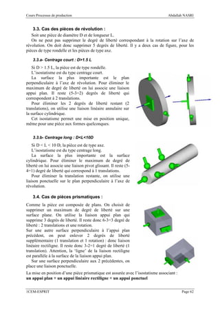 Cours Processus de production                                                   Abdallah NASRI


    3.3. Cas des pièces de révolution :
   Soit une pièce de diamètre D et de longueur L.
   On ne peut pas supprimer le degré de liberté correspondant à la rotation sur l’axe de
révolution. On doit donc supprimer 5 degrés de liberté. Il y a deux cas de figure, pour les
pièces de type rondelle et les pièces de type axe.

    3.3.a- Centrage court : D>1.5 L
    Si D > 1.5 L, la pièce est de type rondelle.
    L’isostatisme est du type centrage court.
    La surface la plus importante est le plan
perpendiculaire à l’axe de révolution. Pour éliminer le
maximum de degré de liberté on lui associe une liaison
appui plan. Il reste (5-3=2) degrés de liberté qui
correspondent à 2 translations.
    Pour éliminer les 2 degrés de liberté restant (2
translations), on utilise une liaison linéaire annulaire sur
la surface cylindrique.
    Cet isostatisme permet une mise en position unique,
même pour une pièce aux formes quelconques.


    3.3.b- Centrage long : D<L<10D
    Si D < L < 10 D, la pièce est de type axe.
    L’isostatisme est du type centrage long.
    La surface la plus importante est la surface
cylindrique. Pour éliminer le maximum de degré de
liberté on lui associe une liaison pivot glissant. Il reste (5-
4=1) degré de liberté qui correspond à 1 translations.
    Pour éliminer la translation restante, on utilise une
liaison ponctuelle sur le plan perpendiculaire à l’axe de
révolution.

    3.4. Cas de pièces prismatiques :
Comme la pièce est composée de plans. On choisit de
supprimer un maximum de degré de liberté sur une
surface plane. On utilise la liaison appui plan qui
supprime 3 degrés de liberté. Il reste donc 6-3=3 degré de
liberté : 2 translations et une rotation.
Sur une autre surface perpendiculaire à l’appui plan
précédent, on peut enlever 2 degrés de liberté
supplémentaire (1 translation et 1 rotation) : donc liaison
linéaire rectiligne. Il reste donc 3-2=1 degré de liberté (1
translation). Attention, la ‘ligne’ de la liaison rectiligne
est parallèle à la surface de la liaison appui plan.
   Sur une surface perpendiculaire aux 2 précédentes, on
place une liaison ponctuelle.
La mise en position d’une pièce prismatique est assurée avec l’isostatisme associant :
un appui plan + un appui linéaire rectiligne + un appui ponctuel

1CEM-ESPRIT                                                                              Page 62
 