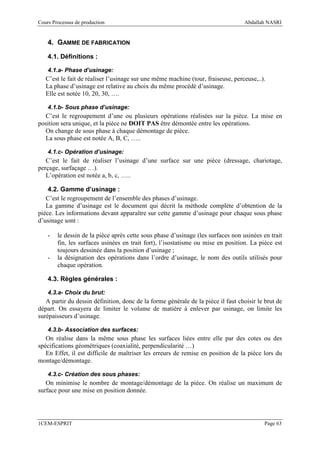 Cours Processus de production                                                     Abdallah NASRI


    4. GAMME DE FABRICATION

    4.1. Définitions :

    4.1.a- Phase d’usinage:
   C’est le fait de réaliser l’usinage sur une même machine (tour, fraiseuse, perceuse,..).
   La phase d’usinage est relative au choix du même procédé d’usinage.
   Elle est notée 10, 20, 30, ….

    4.1.b- Sous phase d’usinage:
  C’est le regroupement d’une ou plusieurs opérations réalisées sur la pièce. La mise en
position sera unique, et la pièce ne DOIT PAS être démontée entre les opérations.
  On change de sous phase à chaque démontage de pièce.
  La sous phase est notée A, B, C, …..

    4.1.c- Opération d’usinage:
   C’est le fait de réaliser l’usinage d’une surface sur une pièce (dressage, chariotage,
perçage, surfaçage …).
   L’opération est notée a, b, c, …..

    4.2. Gamme d’usinage :
   C’est le regroupement de l’ensemble des phases d’usinage.
   La gamme d’usinage est le document qui décrit la méthode complète d’obtention de la
pièce. Les informations devant apparaître sur cette gamme d’usinage pour chaque sous phase
d’usinage sont :

    -   le dessin de la pièce après cette sous phase d’usinage (les surfaces non usinées en trait
        fin, les surfaces usinées en trait fort), l’isostatisme ou mise en position. La pièce est
        toujours dessinée dans la position d’usinage ;
    -   la désignation des opérations dans l’ordre d’usinage, le nom des outils utilisés pour
        chaque opération.

    4.3. Règles générales :

    4.3.a- Choix du brut:
   A partir du dessin définition, donc de la forme générale de la pièce il faut choisir le brut de
départ. On essayera de limiter le volume de matière à enlever par usinage, on limite les
surépaisseurs d’usinage.

    4.3.b- Association des surfaces:
   On réalise dans la même sous phase les surfaces liées entre elle par des cotes ou des
spécifications géométriques (coaxialité, perpendicularité …)
   En Effet, il est difficile de maîtriser les erreurs de remise en position de la pièce lors du
montage/démontage.

    4.3.c- Création des sous phases:
   On minimise le nombre de montage/démontage de la pièce. On réalise un maximum de
surface pour une mise en position donnée.




1CEM-ESPRIT                                                                               Page 63
 