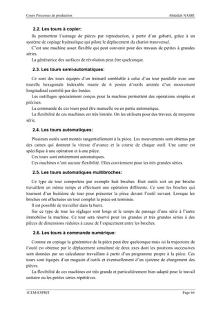 Cours Processus de production                                                     Abdallah NASRI


    2.2. Les tours à copier:
   Ils permettent l’usinage de pièces par reproduction, à partir d’un gabarit, grâce à un
système de copiage hydraulique qui pilote le déplacement du chariot transversal.
   C’est une machine assez flexible qui peut convenir pour des travaux de petites à grandes
séries.
   La génératrice des surfaces de révolution peut être quelconque.

   2.3. Les tours semi-automatiques:

   Ce sont des tours équipés d’un traînard semblable à celui d’un tour parallèle avec une
tourelle hexagonale indexable munie de 6 postes d’outils animée d’un mouvement
longitudinal contrôlé par des butées.
   Les outillages spécialement conçus pour la machine permettent des opérations simples et
précises.
   La commande de ces tours peut être manuelle ou en partie automatique.
   La flexibilité de ces machines est très limitée. On les utilisera pour des travaux de moyenne
série.

   2.4. Les tours automatiques:

   Plusieurs outils sont montés tangentiellement à la pièce. Les mouvements sont obtenus par
des cames qui donnent la vitesse d’avance et la course de chaque outil. Une came est
spécifique à une opération et à une pièce.
   Ces tours sont entièrement automatiques.
   Ces machines n’ont aucune flexibilité. Elles conviennent pour les très grandes séries.

   2.5. Les tours automatiques multibroches:

   Ce type de tour comportera par exemple huit broches. Huit outils soit un par broche
travaillent en même temps et effectuent une opération différente. Ce sont les broches qui
tournent d’un huitième de tour pour présenter la pièce devant l’outil suivant. Lorsque les
broches ont effectuées un tour complet la pièce est terminée.
   Il est possible de travailler dans la barre.
   Sur ce type de tour les réglages sont longs et le temps de passage d’une série à l’autre
immobilise la machine. Ce tour sera réservé pour les grandes et très grandes séries à des
pièces de dimensions réduites à cause de l’espacement entre les broches.

    2.6. Les tours à commande numérique:

   Comme en copiage la génératrice de la pièce peut être quelconque mais ici la trajectoire de
l’outil est obtenue par le déplacement simultané de deux axes dont les positions successives
sont données par un calculateur travaillant à partir d’un programme propre à la pièce. Ces
tours sont équipés d’un magasin d’outils et éventuellement d’un système de chargement des
pièces.
   La flexibilité de ces machines est très grande et particulièrement bien adapté pour le travail
unitaire ou les petites séries répétitives.


1CEM-ESPRIT                                                                               Page 66
 