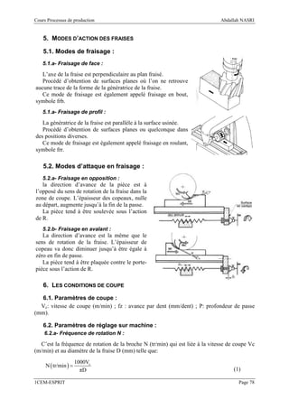 Cours Processus de production                                                  Abdallah NASRI


    5. MODES D’ACTION DES FRAISES

    5.1. Modes de fraisage :
   5.1.a- Fraisage de face :

   L’axe de la fraise est perpendiculaire au plan fraisé.
   Procédé d’obtention de surfaces planes où l’on ne retrouve
aucune trace de la forme de la génératrice de la fraise.
   Ce mode de fraisage est également appelé fraisage en bout,
symbole frb.
   5.1.a- Fraisage de profil :

   La génératrice de la fraise est parallèle à la surface usinée.
   Procédé d’obtention de surfaces planes ou quelconque dans
des positions diverses.
   Ce mode de fraisage est également appelé fraisage en roulant,
symbole frr.

    5.2. Modes d’attaque en fraisage :
   5.2.a- Fraisage en opposition :
   la direction d’avance de la pièce est à
l’opposé du sens de rotation de la fraise dans la
zone de coupe. L’épaisseur des copeaux, nulle
au départ, augmente jusqu’à la fin de la passe.
   La pièce tend à être soulevée sous l’action
de R.
   5.2.b- Fraisage en avalant :
   La direction d’avance est la même que le
sens de rotation de la fraise. L’épaisseur de
copeau va donc diminuer jusqu’à être égale à
zéro en fin de passe.
   La pièce tend à être plaquée contre le porte-
pièce sous l’action de R.

    6. LES CONDITIONS DE COUPE

  6.1. Paramètres de coupe :
  Vc: vitesse de coupe (m/min) ; fz : avance par dent (mm/dent) ; P: profondeur de passe
(mm).

    6.2. Paramètres de réglage sur machine :
    6.2.a- Fréquence de rotation N :

  C’est la fréquence de rotation de la broche N (tr/min) qui est liée à la vitesse de coupe Vc
(m/min) et au diamètre de la fraise D (mm) telle que:
                      1000Vc
     N ( tr/min ) =
                        πD                                                           (1)

1CEM-ESPRIT                                                                            Page 78
 
