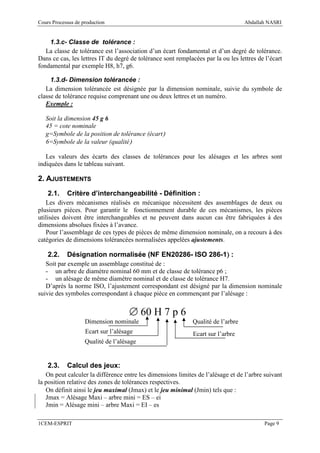 Cours Processus de production                                                      Abdallah NASRI


    1.3.c- Classe de tolérance :
   La classe de tolérance est l’association d’un écart fondamental et d’un degré de tolérance.
Dans ce cas, les lettres IT du degré de tolérance sont remplacées par la ou les lettres de l’écart
fondamental par exemple H8, h7, g6.

     1.3.d- Dimension tolérancée :
   La dimension tolérancée est désignée par la dimension nominale, suivie du symbole de
classe de tolérance requise comprenant une ou deux lettres et un numéro.
   Exemple :

   Soit la dimension 45 g 6
   45 = cote nominale
   g=Symbole de la position de tolérance (écart)
   6=Symbole de la valeur (qualité)

   Les valeurs des écarts des classes de tolérances pour les alésages et les arbres sont
indiquées dans le tableau suivant.

2. AJUSTEMENTS
    2.1.    Critère d’interchangeabilité - Définition :
   Les divers mécanismes réalisés en mécanique nécessitent des assemblages de deux ou
plusieurs pièces. Pour garantir le fonctionnement durable de ces mécanismes, les pièces
utilisées doivent être interchangeables et ne peuvent dans aucun cas être fabriquées à des
dimensions absolues fixées à l’avance.
   Pour l’assemblage de ces types de pièces de même dimension nominale, on a recours à des
catégories de dimensions tolérancées normalisées appelées ajustements.

    2.2.                                                 )
            Désignation normalisée (NF EN20286- ISO 286-1) :
   Soit par exemple un assemblage constitué de :
   - un arbre de diamètre nominal 60 mm et de classe de tolérance p6 ;
   - un alésage de même diamètre nominal et de classe de tolérance H7.
   D’après la norme ISO, l’ajustement correspondant est désigné par la dimension nominale
suivie des symboles correspondant à chaque pièce en commençant par l’alésage :


                                     ∅ 60 H 7 p 6
                    Dimension nominale                        Qualité de l’arbre
                    Ecart sur l’alésage                       Ecart sur l’arbre
                    Qualité de l’alésage


    2.3.    Calcul des jeux:
   On peut calculer la différence entre les dimensions limites de l’alésage et de l’arbre suivant
la position relative des zones de tolérances respectives.
   On définit ainsi le jeu maximal (Jmax) et le jeu minimal (Jmin) tels que :
   Jmax = Alésage Maxi – arbre mini = ES – ei
   Jmin = Alésage mini – arbre Maxi = EI – es

1CEM-ESPRIT                                                                               Page 9
 