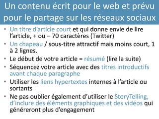 Un contenu écrit pour le web et prévu
pour le partage sur les réseaux sociaux
• Un titre d’article court et qui donne envie de lire
l’article, + ou – 70 caractères (Twitter)
• Un chapeau / sous-titre attractif mais moins court, 1
à 2 lignes.
• Le début de votre article = résumé (lire la suite)
• Séquencez votre article avec des titres introductifs
avant chaque paragraphe
• Utiliser les liens hypertextes internes à l’article ou
sortants
• Ne pas oublier également d’utiliser le StoryTelling,
d’inclure des éléments graphiques et des vidéos qui
généreront plus d’engagement
 