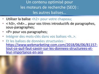 Un contenu optimisé pour
les moteurs de recherche (SEO) :
les autres balises…
• Utiliser la balise <h2> pour votre chapeau;
• < h3>, <h4>… pour vos titres introductifs de paragraphes,
sous-paragraphes;
• <P> pour vos paragraphes;
• Intégrer des mots-clés dans vos balises <h..>.
• Et les balises de données structurées :
https://www.webmarketing-com.com/2018/06/06/81157-
tout-ce-quil-faut-savoir-sur-les-donnees-structurees-et-
leur-importance-en-seo
 