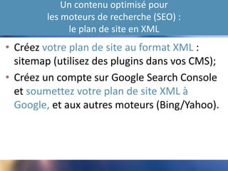 Un contenu optimisé pour
les moteurs de recherche (SEO) :
le plan de site en XML
• Créez votre plan de site au format XML :
sitemap (utilisez des plugins dans vos CMS);
• Créez un compte sur Google Search Console
et soumettez votre plan de site XML à
Google, et aux autres moteurs (Bing/Yahoo).
 