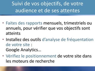 Suivi de vos objectifs, de votre
audience et de ses attentes
• Faites des rapports mensuels, trimestriels ou
annuels, pour vérifier que vos objectifs sont
atteints
• Installez des outils d’analyse de fréquentation
de votre site :
Google Analytics…
• Vérifiez le positionnement de votre site dans
les moteurs de recherche
 