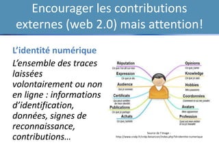 Encourager les contributions
externes (web 2.0) mais attention!
L’identité numérique
L’ensemble des traces
laissées
volontairement ou non
en ligne : informations
d’identification,
données, signes de
reconnaissance,
contributions…
Source de l’image :
http://www.cndp.fr/crdp-besancon/index.php?id=identite-numerique
 