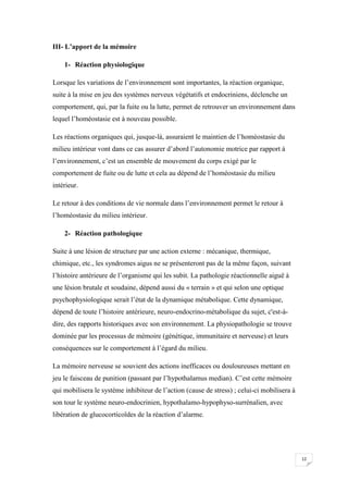 III- L’apport de la mémoire

    1- Réaction physiologique

Lorsque les variations de l’environnement sont importantes, la réaction organique,
suite à la mise en jeu des systèmes nerveux végétatifs et endocriniens, déclenche un
comportement, qui, par la fuite ou la lutte, permet de retrouver un environnement dans
lequel l’homéostasie est à nouveau possible.

Les réactions organiques qui, jusque-là, assuraient le maintien de l’homéostasie du
milieu intérieur vont dans ce cas assurer d’abord l’autonomie motrice par rapport à
l’environnement, c’est un ensemble de mouvement du corps exigé par le
comportement de fuite ou de lutte et cela au dépend de l’homéostasie du milieu
intérieur.

Le retour à des conditions de vie normale dans l’environnement permet le retour à
l’homéostasie du milieu intérieur.

    2- Réaction pathologique

Suite à une lésion de structure par une action externe : mécanique, thermique,
chimique, etc., les syndromes aigus ne se présenteront pas de la même façon, suivant
l’histoire antérieure de l’organisme qui les subit. La pathologie réactionnelle aiguë à
une lésion brutale et soudaine, dépend aussi du « terrain » et qui selon une optique
psychophysiologique serait l’état de la dynamique métabolique. Cette dynamique,
dépend de toute l’histoire antérieure, neuro-endocrino-métabolique du sujet, c'est-à-
dire, des rapports historiques avec son environnement. La physiopathologie se trouve
dominée par les processus de mémoire (génétique, immunitaire et nerveuse) et leurs
conséquences sur le comportement à l’égard du milieu.

La mémoire nerveuse se souvient des actions inefficaces ou douloureuses mettant en
jeu le faisceau de punition (passant par l’hypothalamus median). C’est cette mémoire
qui mobilisera le système inhibiteur de l’action (cause de stress) ; celui-ci mobilisera à
son tour le système neuro-endocrinien, hypothalamo-hypophyso-surrénalien, avec
libération de glucocorticoïdes de la réaction d’alarme.




                                                                                             12
 