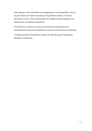 Cette angoisse s’auto-entretiendra aussi longtemps que l’action gratifiante, mise en
jeu par le faisceau de réponse (passant par l’hypothalamus latéral), n’aura pas
interrompu le cercle vicieux entraînant alors les maladies psychosomatiques avec
effondrement, des défenses immunitaires.

Si l’atteinte de la structure survient sur un terrain de stress permanant avec
perturbation de l’homéostasie généralisée, la correction structurelle sera insuffisante.

Le rétablissement de l’homéostasie restreinte ne suffit pas quand l’homéostasie
généralisée est déficiente




                                                                                           13
 