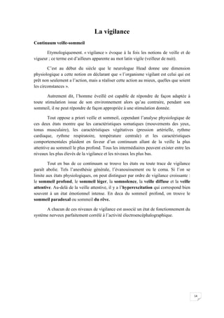 La vigilance
Continuum veille-sommeil

       Etymologiquement. « vigilance » évoque à la fois les notions de veille et de
vigueur ; ce terme est d’ailleurs apparente au mot latin vigile (veilleur de nuit).

        C’est au début du siècle que le neurologue Head donne une dimension
physiologique a cette notion en déclarant que « l’organisme vigilant est celui qui est
prêt non seulement a l’action, mais a réaliser cette action au mieux, quelles que soient
les circonstances ».

       Autrement dit, l’homme éveillé est capable de répondre de façon adaptée à
toute stimulation issue de son environnement alors qu’au contraire, pendant son
sommeil, il ne peut répondre de façon appropriée à une stimulation donnée.

        Tout oppose a priori veille et sommeil, cependant l’analyse physiologique de
ces deux états montre que les caractéristiques somatiques (mouvements des yeux,
tonus musculaire), les caractéristiques végétatives (pression artérielle, rythme
cardiaque, rythme respiratoire, température centrale) et les caractéristiques
comportementales plaident en faveur d’un continuum allant de la veille la plus
attentive au sommeil le plus profond. Tous les intermédiaires peuvent exister entre les
niveaux les plus élevés de la vigilance et les niveaux les plus bas.

        Tout en bas de ce continuum se trouve les états ou toute trace de vigilance
paraît abolie. Tels l’anesthésie générale, l’évanouissement ou le coma. Si l’on se
limite aux états physiologiques, on peut distinguer par ordre de vigilance croissante :
le sommeil profond, le sommeil léger, la somnolence, la veille diffuse et la veille
attentive. Au-delà de la veille attentive, il y a l’hyperexcitation qui correspond bien
souvent à un état émotionnel intense. En deca du sommeil profond, on trouve le
sommeil paradoxal ou sommeil du rêve.

      A chacun de ces niveaux de vigilance est associé un état de fonctionnement du
système nerveux parfaitement corrélé à l’activité électroencéphalographique.




                                                                                           14
 