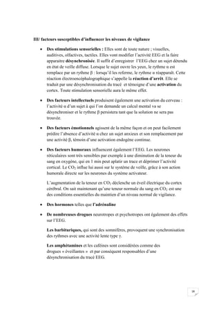 III/ facteurs susceptibles d’influencer les niveaux de vigilance

      Des stimulations sensorielles : Elles sont de toute nature ; visuelles,
       auditives, olfactives, tactiles. Elles vont modifier l’activité EEG et la faire
       apparaitre désynchronisée. Il suffit d’enregistrer l’EEG chez un sujet détendu
       en état de veille diffuse. Lorsque le sujet ouvre les yeux, le rythme α est
       remplace par un rythme β : lorsqu’il les referme, le rythme α réapparaît. Cette
       réaction électroencéphalographique s’appelle la réaction d’arrêt. Elle se
       traduit par une désynchronisation du tracé et témoigne d’une activation du
       cortex. Toute stimulation sensorielle aura le même effet.

      Des facteurs intellectuels produisent également une activation du cerveau :
       l’activité α d’un sujet à qui l’on demande un calcul mental va se
       désynchroniser et le rythme β persistera tant que la solution ne sera pas
       trouvée.

      Des facteurs émotionnels agissent de la même façon et on peut facilement
       prédire l’absence d’activité α chez un sujet anxieux et son remplacement par
       une activité β, témoin d’une activation endogène continue.

      Des facteurs humoraux influencent également l’EEG. Les neurones
       réticulaires sont très sensibles par exemple à une diminution de la teneur du
       sang en oxygène, qui en 1 min peut aplatir un trace et déprimer l’activité
       cortical. Le CO2 influe lui aussi sur le système de veille, grâce à son action
       humorale directe sur les neurones du système activateur.

       L’augmentation de la teneur en CO2 déclenche un éveil électrique du cortex
       cérébral. On sait maintenant qu’une teneur normale du sang en CO2 est une
       des conditions essentielles du maintien d’un niveau normal de vigilance.

      Des hormones telles que l’adrénaline

      De nombreuses drogues neurotropes et psychotropes ont également des effets
       sur l’EEG.

       Les barbituriques, qui sont des somnifères, provoquent une synchronisation
       des rythmes avec une activité lente type γ.

       Les amphétamines et les caféines sont considérées comme des
       drogues « éveillantes » et par conséquent responsables d’une
       désynchronisation du tracé EEG.




                                                                                         18
 