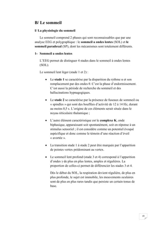 B/ Le sommeil
I/ La physiologie du sommeil

   Le sommeil comprend 2 phases qui sont reconnaissables que par une
analyse EEG et polygraphique : le sommeil a ondes lentes (SOL) et le
sommeil paradoxal (SP), dont les mécanismes sont totalement différents.

1- Sommeil a ondes lentes

   L’EEG permet de distinguer 4 stades dans le sommeil à ondes lentes
   (SOL).

   Le sommeil lent léger (stade 1 et 2) :

          Le stade 1 se caractérise par la disparition du rythme α et son
           remplacement par des ondes θ. C’est la phase d’endormissement.
           C’est aussi la période de recherche du sommeil et des
           hallucinations hypnagogiques.

          Le stade 2 se caractérise par la présence de fuseaux de sommeil ou
           « spindles » qui sont des bouffées d’activité de 12 à 14 Hz, durant
           au moins 0,5 s. L’origine de ces éléments serait située dans le
           noyau réticulaire thalamique ;

          L’autre élément caractéristique est le complexe K, onde
           biphasique, apparaissant soit spontanément, soit en réponse à un
           stimulus sensoriel ; il est considère comme un potentiel évoqué
           aspécifique et donc comme le témoin d’une réaction d’éveil
           « avortée ».

          La transition stade 1 à stade 2 peut être marquée par l’apparition
           de pointes vertex prédominant au vertex.

          Le sommeil lent profond (stade 3 et 4) correspond à l’apparition
           d’ondes γ de plus en plus lentes, amples et régulières. La
           proportion de celles-ci permet de différencier les stades 3 et 4.

           Dès le début du SOL, la respiration devient régulière, de plus en
           plus profonde, le sujet est immobile, les mouvements oculaires
           sont de plus en plus rares tandis que persiste un certain tonus de
           base.




                                                                                 19
 