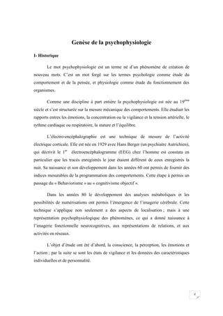 Genèse de la psychophysiologie

I- Historique

       Le mot psychophysiologie est un terme né d’un phénomène de création de
nouveau mots. C’est un mot forgé sur les termes psychologie comme étude du
comportement et de la pensée, et physiologie comme étude du fonctionnement des
organismes.

       Comme une discipline à part entière la psychophysiologie est née au 19ème
siècle et s’est structurée sur la mesure mécanique des comportements. Elle étudiait les
rapports entres les émotions, la concentration ou la vigilance et la tension artérielle, le
rythme cardiaque ou respiratoire, la stature et l’équilibre.

       L’électro-encéphalographie est une technique de mesure de l’activité
électrique corticale. Elle est née en 1929 avec Hans Berger (un psychiatre Autrichien),
qui décrivit le 1er électroencéphalogramme (EEG) chez l’homme est constata en
particulier que les tracés enregistrés le jour étaient différent de ceux enregistrés la
nuit. Sa naissance et son développement dans les années 60 ont permis de fournir des
indices mesurables de la programmation des comportements. Cette étape à permis un
passage du « Behaviorisme » au « cognitivisme objectif ».

       Dans les années 80 le développement des analyses métaboliques et les
possibilités de numérisations ont permis l’émergence de l’imagerie cérébrale. Cette
technique s’applique non seulement a des aspects de localisation ; mais à une
représentation psychophysiologique des phénomènes, ce qui a donné naissance à
l’imagerie fonctionnelle neurocognitives, aux représentations de relations, et aux
activités en réseaux.

       L’objet d’étude ont été d’abord, la conscience, la perception, les émotions et
l’action ; par la suite se sont les états de vigilance et les données des caractéristiques
individuelles et de personnalité.




                                                                                              2
 