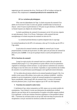 rapportent que très rarement des rêves. On dit que le SP est la phase onirique du
sommeil. Plus simplement le sommeil paradoxal est le sommeil du rêvé.



           II/ Les variations physiologiques

        Elles sont très dépendantes de l’âge. La durée moyenne du sommeil d’un
adulte est d’environ 8 h mais il existe une grande variabilité dans les besoins de
chacun : entre 6 h pour un petit dormeur et 10 h pour un gros dormeur, la différence
se faisant toujours aux dépens du sommeil léger.

        La durée quotidienne du sommeil à la naissance est de 16 h environ, répartie
en sept alternances. Entre 16 et 20 ans, l’alternance veille-sommeil devient
monophasique et la durée moyenne du sommeil est alors de 8 h.

           Le sommeil profond diminue et parfois disparaît chez le sujet âgé.

Le sommeil paradoxal est de 60% à la naissance, alors qu’il n’est plus que de 20% à
l’âge adulte.

       La privation du sommeil entraîne une dette de sommeil qui n’est pas
proportionnelle a la durée de la privation. En effet, après une privation de sommeil de
plusieurs jours, la dette n’est que de quelques heures et porte principalement sur
SOL.

III/ les fonctions du sommeil

        Lorsqu’un sujet est prive de sommeil total (on a réalisé des privations de
sommeil allant jusqu'à 12 j), l’état général est à peine affecte et tous les paramètres
végétatifs et somatiques restent normaux. Le sujet éprouve seulement une sensation
de fatigue et une très forte envie de dormir. Cependant, le sujet manifeste des troubles
du caractère et ses performances psychologiques sont significativement diminuées.

    Si l’on réalise des privations sélectives de sommeil paradoxal (jusqu'à 12j), il ne
semble exister aucun effet néfaste, tout au plus une certaines irritabilité : toutefois,
pendant la nuit de récupération, la durée de sommeil paradoxal est augmentée de
façon considérable, allant jusqu'à 40% du sommeil total ; le retour à la normale
nécessite plusieurs jours, ce qui laisse supposer que le SP a un rôle important.

   1- Fonctions du sommeil à ondes lentes

     L’attribution d’une valeur restauratrice au SOL repose sur un certain nombre de
constatations. Tout d’abord, il existe une diminution du métabolisme cérébral
objective par une baisse de la consommation d’oxygène et du débit sanguin cérébral.
Il est également un fait que certaines fonctions organiques se font pendant la phase
SOL : l’hormone de croissance dont on sait qu’elle intervient dans les processus de
récupération a son pic maximal de sécrétion au début du sommeil lent.

                                                                                           21
 