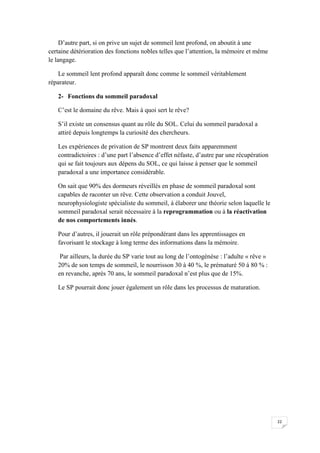 D’autre part, si on prive un sujet de sommeil lent profond, on aboutit à une
certaine détérioration des fonctions nobles telles que l’attention, la mémoire et même
le langage.

    Le sommeil lent profond apparaît donc comme le sommeil véritablement
réparateur.

   2- Fonctions du sommeil paradoxal

   C’est le domaine du rêve. Mais à quoi sert le rêve?

   S’il existe un consensus quant au rôle du SOL. Celui du sommeil paradoxal a
   attiré depuis longtemps la curiosité des chercheurs.

   Les expériences de privation de SP montrent deux faits apparemment
   contradictoires : d’une part l’absence d’effet néfaste, d’autre par une récupération
   qui se fait toujours aux dépens du SOL, ce qui laisse à penser que le sommeil
   paradoxal a une importance considérable.

   On sait que 90% des dormeurs réveillés en phase de sommeil paradoxal sont
   capables de raconter un rêve. Cette observation a conduit Jouvel,
   neurophysiologiste spécialiste du sommeil, à élaborer une théorie selon laquelle le
   sommeil paradoxal serait nécessaire à la reprogrammation ou à la réactivation
   de nos comportements innés.

   Pour d’autres, il jouerait un rôle prépondérant dans les apprentissages en
   favorisant le stockage à long terme des informations dans la mémoire.

    Par ailleurs, la durée du SP varie tout au long de l’ontogénèse : l’adulte « rêve »
   20% de son temps de sommeil, le nourrisson 30 à 40 %, le prématuré 50 à 80 % :
   en revanche, après 70 ans, le sommeil paradoxal n’est plus que de 15%.

   Le SP pourrait donc jouer également un rôle dans les processus de maturation.




                                                                                          22
 