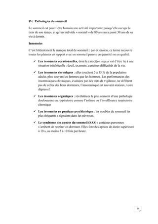 IV/ Pathologies du sommeil

Le sommeil est pour l’être humain une activité importante puisqu’elle occupe le
tiers de son temps, et qu’un individu « normal » de 80 ans aura passé 30 ans de sa
vie à dormir.

Insomnies

C’est littéralement le manque total de sommeil : par extension, ce terme recouvre
toutes les plaintes en rapport avec un sommeil pauvre en quantité ou en qualité.

    Les insomnies occasionnelles, dont le caractère majeur est d’être lie à une
     situation inhabituelle : deuil, examens, certaines difficultés de la vie.

    Les insomnies chroniques : elles touchent 5 à 15 % de la population
     adulte, plus souvent les femmes que les hommes. Les performances des
     insomniaques chroniques, évaluées par des tests de vigilance, ne diffèrent
     pas de celles des bons dormeurs, l’insomniaque est souvent anxieux, voire
     dépressif.

    Les insomnies organiques : révélatrices le plus souvent d’une pathologie
     douloureuse ou respiratoire comme l’asthme ou l’insuffisance respiratoire
     chronique

    Les insomnies en pratique psychiatrique : les troubles du sommeil les
     plus fréquents s signalent dans les névroses.

    Le syndrome des apnées du sommeil (SAS) : certaines personnes
     s’arrêtent de respirer en dormant. Elles font des apnées de durée supérieure
     à 10 s, au moins 5 à 10 fois par heure.




                                                                                     23
 