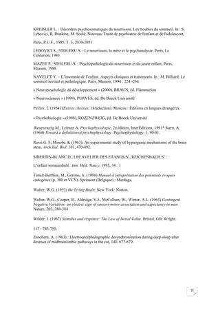 KREISLER L. : Désordres psychosomatiques du nourrisson. Les troubles du sommeil. In : S.
Lebovici, R. Diatkine, M. Soulé. Nouveau Traité de psychiatrie de l'enfant et de l'adolescent,

Paris, P.U.F., 1995, T. 3, 2039-2051.

LEBOVICI S., STOLERU S. : Le nourrisson, la mère et le psychanalyste. Paris, Le
Centurion, 1983.

MAZET P., STOLERU S. : Psychopathologie du nourrisson et du jeune enfant, Paris,
Masson, 1988.

NAVELET Y. – L’insomnie de l’enfant. Aspects cliniques et traitements. In : M. Billiard. Le
sommeil normal et pathologique. Paris, Masson, 1994 : 224 -234.

« Neuropsychologie du développement » (2000), BRAUN, éd. Flammarion

« Neurosciences » (1999), PURVES, éd. De Boeck Université

Pavlov, I. (1954) Œuvres choisies. (Traduction). Moscou : Éditions en langues étrangères.

« Psychobiologie » (1998), ROZENZWEIG, éd. De Boeck Université

 Rosenzweig M., Leiman A. Psychophysiologie, 2e édition, InterÉditions, 1991* Stern, A.
(1964) Toward a definition of psychophysiology. Psychophysiology, 1, 90-91.

Rossi.G. F; Minobe. K (1963): An experimental study of hypnogenic mechanisms of the brain
stem. Arch.Ital. Biol. 101, 470-492.

SIBERTIN-BLANC D., LECAVELIER DES ETANGS N., REICHENBACH S. :

L’enfant somnambule. Ann. Méd. Nancy, 1995, 34 : 1

Timsit-Berthier, M., Gerono, A. (1998) Manuel d’interprétation des potentiels évoqués
endogènes (p. 300 et VCN). Sprimont (Belgique) : Mardaga.

Walter, W.G. (1953) the Living Brain. New York: Norton.

Walter, W.G., Cooper, R., Aldridge, V.J., McCallum, W., Winter, A.L. (1964) Contingent
Negative Variation: an electric sign of sensori-motor association and expectancy in man.
Nature, 203, 380-384

Wilder, J. (1967) Stimulus and response: The Law of Initial Value. Bristol, GB: Wright.

117 : 745-750.

Zanchetti. A. (1963) : Electroencéphalographic desynchronization during deep sleep after
destruct of midbrainlimbic pathways in the cat, 140. 677-679.




                                                                                                 25
 