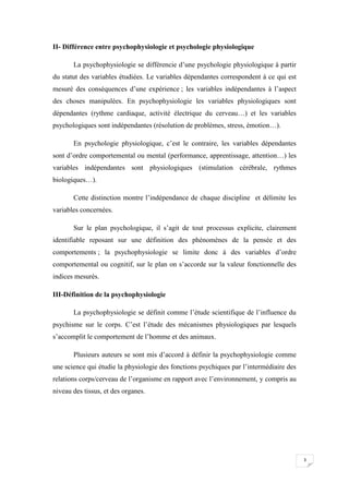 II- Différence entre psychophysiologie et psychologie physiologique

       La psychophysiologie se différencie d’une psychologie physiologique à partir
du statut des variables étudiées. Le variables dépendantes correspondent à ce qui est
mesuré des conséquences d’une expérience ; les variables indépendantes à l’aspect
des choses manipulées. En psychophysiologie les variables physiologiques sont
dépendantes (rythme cardiaque, activité électrique du cerveau…) et les variables
psychologiques sont indépendantes (résolution de problèmes, stress, émotion…).

       En psychologie physiologique, c’est le contraire, les variables dépendantes
sont d’ordre comportemental ou mental (performance, apprentissage, attention…) les
variables indépendantes sont physiologiques (stimulation cérébrale, rythmes
biologiques…).

       Cette distinction montre l’indépendance de chaque discipline et délimite les
variables concernées.

       Sur le plan psychologique, il s’agit de tout processus explicite, clairement
identifiable reposant sur une définition des phénomènes de la pensée et des
comportements ; la psychophysiologie se limite donc à des variables d’ordre
comportemental ou cognitif, sur le plan on s’accorde sur la valeur fonctionnelle des
indices mesurés.

III-Définition de la psychophysiologie

       La psychophysiologie se définit comme l’étude scientifique de l’influence du
psychisme sur le corps. C’est l’étude des mécanismes physiologiques par lesquels
s’accomplit le comportement de l’homme et des animaux.

       Plusieurs auteurs se sont mis d’accord à définir la psychophysiologie comme
une science qui étudie la physiologie des fonctions psychiques par l’intermédiaire des
relations corps/cerveau de l’organisme en rapport avec l’environnement, y compris au
niveau des tissus, et des organes.




                                                                                         3
 