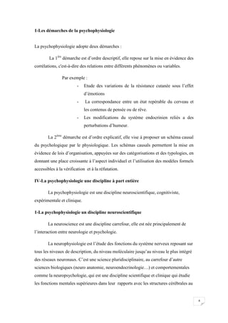 1-Les démarches de la psychophysiologie


La psychophysiologie adopte deux démarches :

        La 1ère démarche est d’ordre descriptif, elle repose sur la mise en évidence des
corrélations, c'est-à-dire des relations entre différents phénomènes ou variables.

                Par exemple :
                        -    Etude des variations de la résistance cutanée sous l’effet
                             d’émotions
                        -    La correspondance entre un état repérable du cerveau et
                             les contenus de pensée ou de rêve.
                        -    Les modifications du système endocrinien reliés a des
                             perturbations d’humeur.

       La 2ème démarche est d’ordre explicatif, elle vise à proposer un schéma causal
du psychologique par le physiologique. Les schémas causals permettent la mise en
évidence de lois d’organisation, appuyées sur des catégorisations et des typologies, en
donnant une place croissante à l’aspect individuel et l’utilisation des modèles formels
accessibles à la vérification et à la réfutation.

IV-La psychophysiologie une discipline à part entière

       La psychophysiologie est une discipline neuroscientifique, cognitiviste,
expérimentale et clinique.

1-La psychophysiologie un discipline neuroscientifique

       La neuroscience est une discipline carrefour, elle est née principalement de
l’interaction entre neurologie et psychologie.

       La neurophysiologie est l’étude des fonctions du système nerveux reposant sur
tous les niveaux de description, du niveau moléculaire jusqu’au niveau le plus intégré
des réseaux neuronaux. C’est une science pluridisciplinaire, au carrefour d’autre
sciences biologiques (neuro anatomie, neuroendocrinologie…) et comportementales
comme la neuropsychologie, qui est une discipline scientifique et clinique qui étudie
les fonctions mentales supérieures dans leur rapports avec les structures cérébrales au


                                                                                           4
 