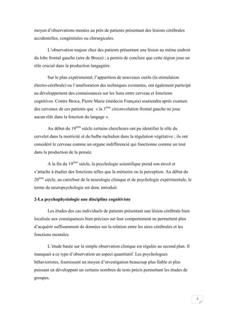 moyen d’observations menées au près de patients présentant des lésions cérébrales
accidentelles, congénitales ou chirurgicales.

       L’observation majeur chez des patients présentant une lésion au même endroit
du lobe frontal gauche (aire de Broca) ; a permis de conclure que cette région joue un
rôle crucial dans la production langagière.

       Sur le plan expérimental, l’apparition de nouveaux outils (la stimulation
électro-cérébrale) ou l’amélioration des techniques existantes, ont également participé
au développement des connaissances sur les liens entre cerveau et fonctions
cognitives. Contre Broca, Pierre Marie (médecin Français) soutiendra après examen
des cerveaux de ces patients que « la 3ème circonvolution frontal gauche ne joue
aucun rôle dans la fonction du langage ».

       Au début du 19ème siècle certains chercheurs ont pu identifier le rôle du
cervelet dans la motricité et du bulbe rachidien dans la régulation végétative ; ils ont
considéré le cerveau comme un organe indifférencié qui fonctionne comme un tout
dans la production de la pensée.

       A la fin du 19ème siècle, la psychologie scientifique prend son envol et
s’attache à étudier des fonctions telles que la mémoire ou la perception. Au début du
20ème siècle, au carrefour de la neurologie clinique et de psychologie expérimentale, le
terme de neuropsychologie est donc introduit.

2-La psychophysiologie une discipline cognitiviste

       Les études des cas individuels de patients présentant une lésion cérébrale bien
localisée aux conséquences bien précises sur leur comportement ne permettent plus
d’acquérir suffisamment de données sur la relation entre les aires cérébrales et les
fonctions mentales.

       L’étude basée sur la simple observation clinique est régulée au second plan. Il
manquait a ce type d’observation un aspect quantitatif. Les psychologues
béhavioristes, fournissent un moyen d’investigation beaucoup plus fiable et plus
puissant en développant un certains nombres de tests précis permettant les études de
groupes.



                                                                                           5
 