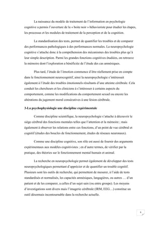 La naissance du modèle de traitement de l’information en psychologie
cognitive a permis l’ouverture de la « boite noir » béhavioriste pour étudier les étapes,
les processus et les modules de traitement de la perception et de la cognition.

       La standardisation des tests, permet de quantifier les troubles et de comparer
des performances pathologiques à des performances normales. La neuropsychologie
cognitive s’attache donc à la compréhension des mécanismes des troubles plus qu’à
leur simple description. Parmi les grandes fonctions cognitives étudiées, on retrouve
la mémoire dont l’exploration a bénéficiée de l’étude des cas amnésiques.

       Plus tard, l’étude de l’émotion commence d’être réellement prise en compte
dans le fonctionnement neurocognitif, ainsi la neuropsychologie s’intéressait
également à l’étude des troubles émotionnels résultants d’une atteinte cérébrale. Cela
conduit les chercheurs et les cliniciens à s’intéresser à certains aspects du
comportement, comme les modifications du comportement sexuel ou encore les
altérations du jugement moral consécutives à une lésion cérébrale.

3-La psychophysiologie une discipline expérimentale

       Comme discipline scientifique, la neuropsychologie s’attache à découvrir le
siège cérébral des fonctions mentales telles que l’attention et la mémoire ; mais
également à observer les relations entre ces fonctions, d’un point de vue cérébral et
cognitif (études des boucles de fonctionnement, études de réseaux neuronaux).

       Comme une discipline cognitive, son rôle est aussi de fournir des arguments
expérimentaux aux modèles cognitivistes ; en d’autre termes, de vérifier par la
pratique, des théories sur le fonctionnement mental humain et animal.

       La recherche en neuropsychologie permet également de développer des tests
neuropsychologiques permettant d’apprécier et de quantifier un trouble cognitif.
Plusieurs sont les outils de recherche, qui permettent de mesurer, à l’aide de tests
standardisés et normalisés, les capacités amnésiques, langagières, ou autres … d’un
patient et de les comparer, a celles d’un sujet sain (ou entre groupe). Les moyens
d’investigations sont divers mais l’imagerie cérébrale (IRM, EEG…) constitue un
outil désormais incontournable dans la recherche actuelle.




                                                                                            6
 
