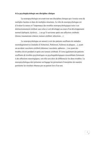 4-La psychophysiologie une discipline clinique

       La neuropsychologie est avant tout une discipline clinique qui s’exerce sous de
multiples facettes et dans de multiples structures. Le rôle du neuropsychologue est
d’évaluer la nature et l’importance des troubles neuropsychologiques suite à un
disfonctionnement cérébral, que celui-ci soit développé au cours d’un développement
normal (épilepsie, dyslexie,…) ou qu’il survienne après une affection cérébrale
(lésion, traumatisme crânien, tumeur cérébral, infections…)

       Le neuropsychologue est amené à voir des patients souffrants de maladies
neurodégénératives (maladie d’Alzheimer, Parkinson, Sclérose en plaques…), ayant
un accident vasculaire cérébral (démence vasculaire, aphasies…) ou ayant des
troubles divers pendant et après une tumeur cérébrale. Il verra également des patients
souffrants de troubles psychiatriques ou psychopathologiques ressemblants fortement
à des affections neurologiques, son rôle sera alors de différencier les deux troubles. Le
neuropsychologue doit présenter un bagage lui permettant d’interpréter de manière
pertinente les résultats obtenus par un patient lors d’un test.




                                                                                            7
 