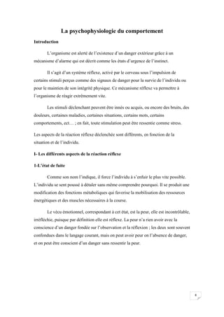 La psychophysiologie du comportement
Introduction

       L’organisme est alerté de l’existence d’un danger extérieur grâce à un
mécanisme d’alarme qui est décrit comme les états d’urgence de l’instinct.

       Il s’agit d’un système réflexe, activé par le cerveau sous l’impulsion de
certains stimuli perçus comme des signaux de danger pour la survie de l’individu ou
pour le maintien de son intégrité physique. Ce mécanisme réflexe va permettre à
l’organisme de réagir extrêmement vite.

       Les stimuli déclenchant peuvent être innés ou acquis, ou encore des bruits, des
douleurs, certaines maladies, certaines situations, certains mots, certains
comportements, ect… ; en fait, toute stimulation peut être ressentie comme stress.

Les aspects de la réaction réflexe déclenchée sont différents, en fonction de la
situation et de l’individu.

I- Les différents aspects de la réaction réflexe

1-L’état de fuite

       Comme son nom l’indique, il force l’individu à s’enfuir le plus vite possible.
L’individu se sent poussé à détaler sans même comprendre pourquoi. Il se produit une
modification des fonctions métaboliques qui favorise la mobilisation des ressources
énergétiques et des muscles nécessaires à la course.

       Le vécu émotionnel, correspondant à cet état, est la peur, elle est incontrôlable,
irréfléchie, puisque par définition elle est réflexe. La peur n’a rien avoir avec la
conscience d’un danger fondée sur l’observation et la réflexion ; les deux sont souvent
confondues dans le langage courant, mais on peut avoir peur on l’absence de danger,
et on peut être conscient d’un danger sans ressentir la peur.




                                                                                            8
 