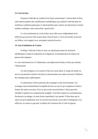 2-L’état de lutte

       Il pousse l’individu au combat d’une façon automatique. Comme dans la fuite,
cette réaction génère des modifications métaboliques qui mettent l’individu dans les
meilleures conditions physiques et émotionnelles pour vaincre son adversaire éventuel
(rythme cardiaque, tonus musculaire, agressivité).

       Le vécu émotionnel ici est la colère, une colère aussi indépendante de la
réflexion que pouvait l’être la peur dans l’état de fuite. L’envie de mordre ou de tuer
est réflexe, et en rapport avec son propre instinct de survie.

3-L’état d’inhibition de l’action

       Il oblige l’individu à faire le mort, en ralentissant toutes les fonctions
métaboliques comme la respiration et la digestion, lui donnant plus de chances de
passer ainsi inaperçu.

Le vécu émotionnel est ici l’abattement, une dépression brutale et forte qui entraîne
l’abaissement.

       Un état d’urgence a la vocation d’être de courte durée, le temps de mettre en
œuvre une première réaction salvatrice et de permettre aux autres cerveaux d’élaborer
des stratégies plus sophistiquées.

       Ce mécanisme d’alerte présente des avantages et des inconvénients. Les
avantages sont essentiellement la rapidité de mise en œuvre qui compense la relative
lenteur des autres cerveaux. Pour ce qui est des inconvénients, l’alerte peut être
infondée et générer un comportement inadapté. Tout bruit suspect ne correspond pas
forcément à un danger, ni toute forme inquiétante à un ennemi. Il faut donc que le
relais soit pris rapidement avec le cerveau néocortical, c'est-à-dire l’intelligence et la
réflexion, ne serait-ce que pour se défaire de l’émotion liée à l’état d’urgence.




                                                                                             9
 