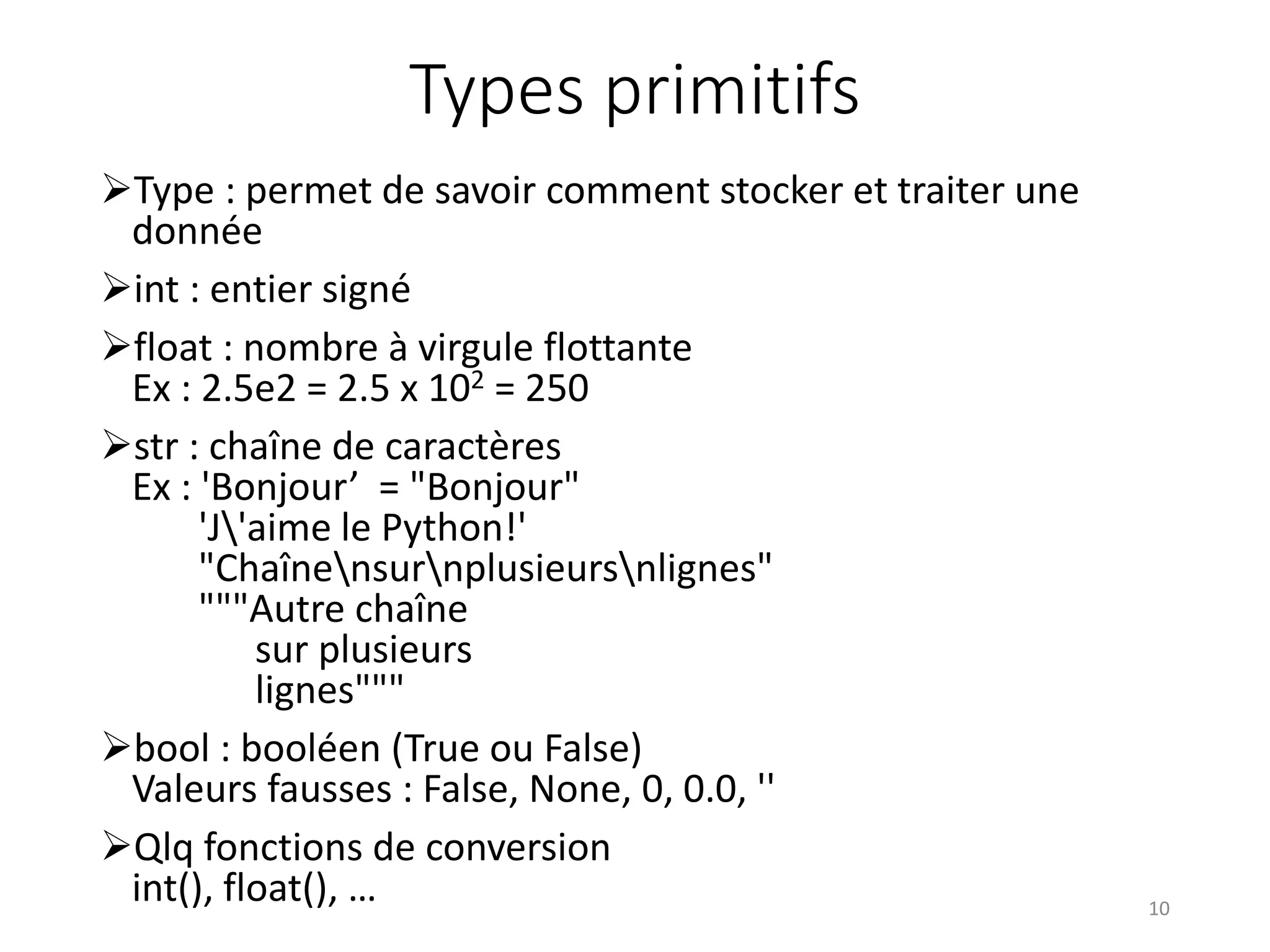 Types primitifs
Type : permet de savoir comment stocker et traiter une
donnée
int : entier signé
float : nombre à virgule flottante
Ex : 2.5e2 = 2.5 x 102 = 250
str : chaîne de caractères
Ex : 'Bonjour’ = "Bonjour"
'J'aime le Python!'
"Chaînensurnplusieursnlignes"
"""Autre chaîne
sur plusieurs
lignes"""
bool : booléen (True ou False)
Valeurs fausses : False, None, 0, 0.0, ''
Qlq fonctions de conversion
int(), float(), … 10
 