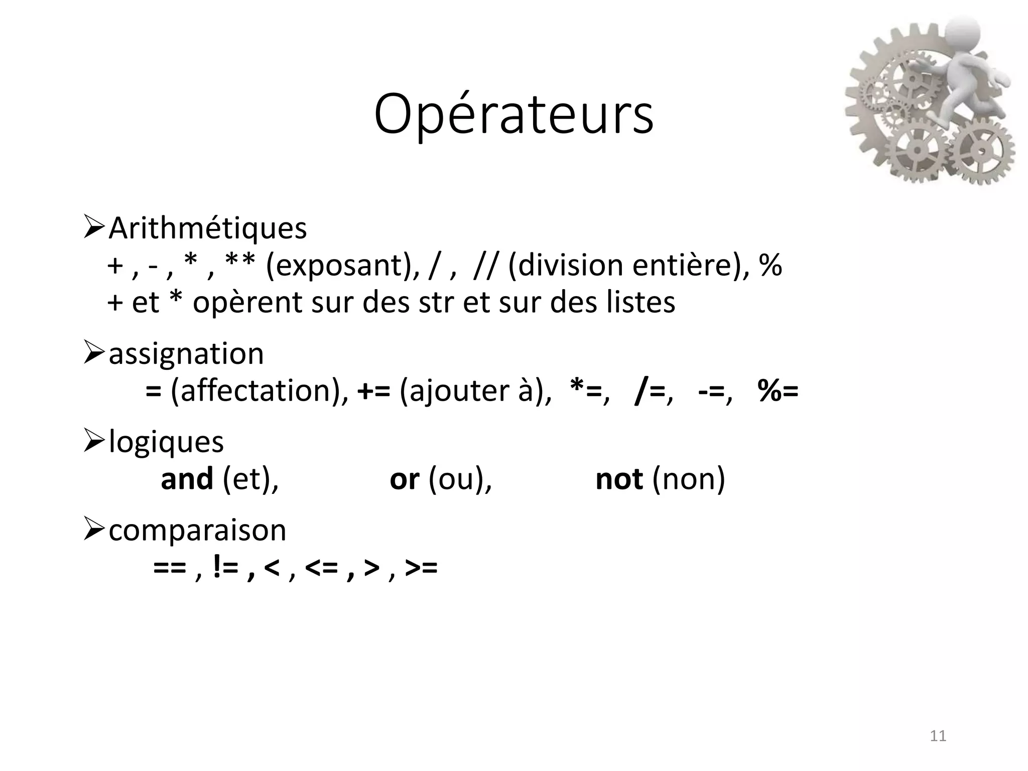 Opérateurs
Arithmétiques
+ , - , * , ** (exposant), / , // (division entière), %
+ et * opèrent sur des str et sur des listes
assignation
= (affectation), += (ajouter à), *=, /=, -=, %=
logiques
and (et), or (ou), not (non)
comparaison
== , != , < , <= , > , >=
11
 