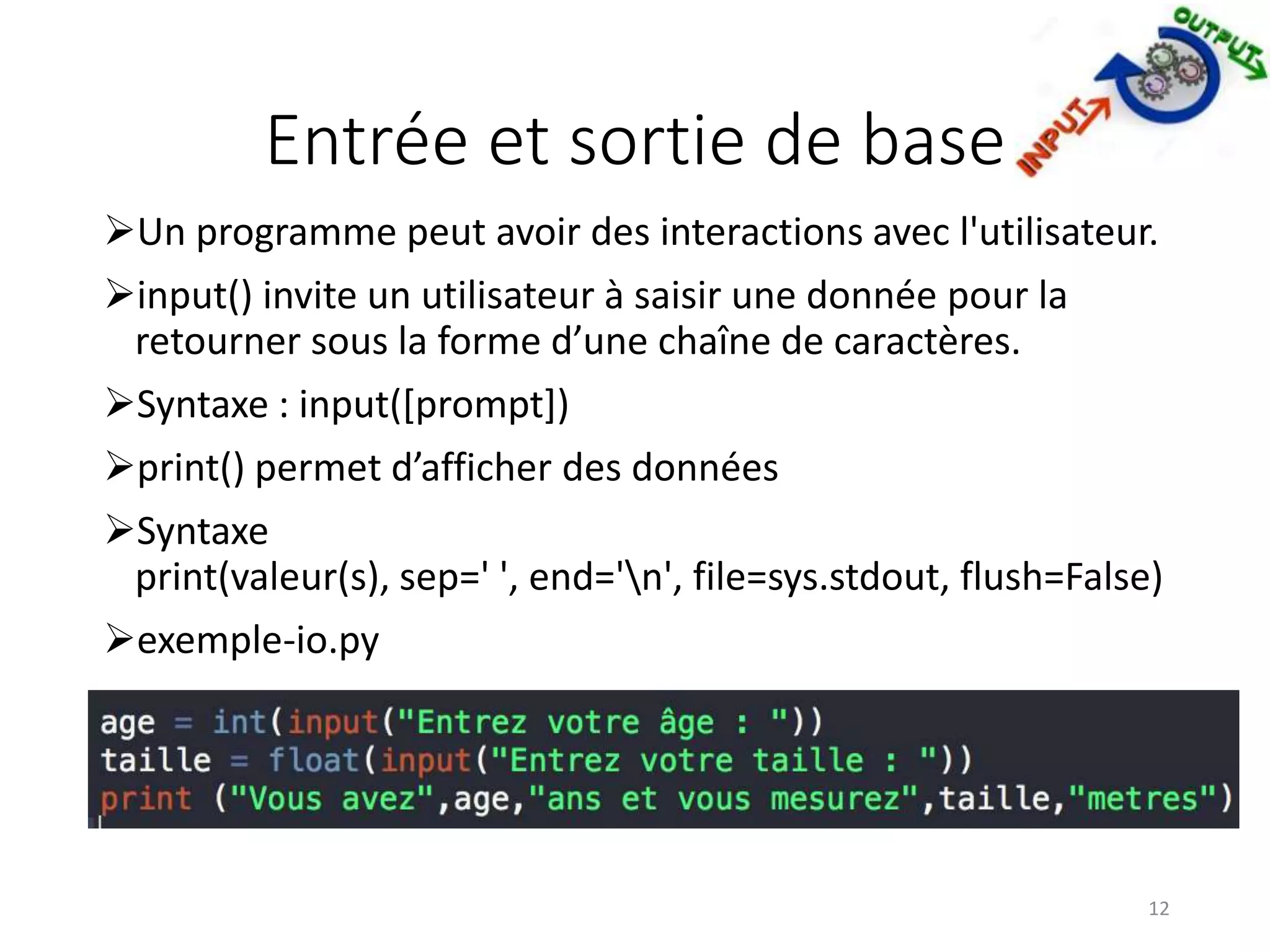 Entrée et sortie de base
Un programme peut avoir des interactions avec l'utilisateur.
input() invite un utilisateur à saisir une donnée pour la
retourner sous la forme d’une chaîne de caractères.
Syntaxe : input([prompt])
print() permet d’afficher des données
Syntaxe
print(valeur(s), sep=' ', end='n', file=sys.stdout, flush=False)
exemple-io.py
12
 